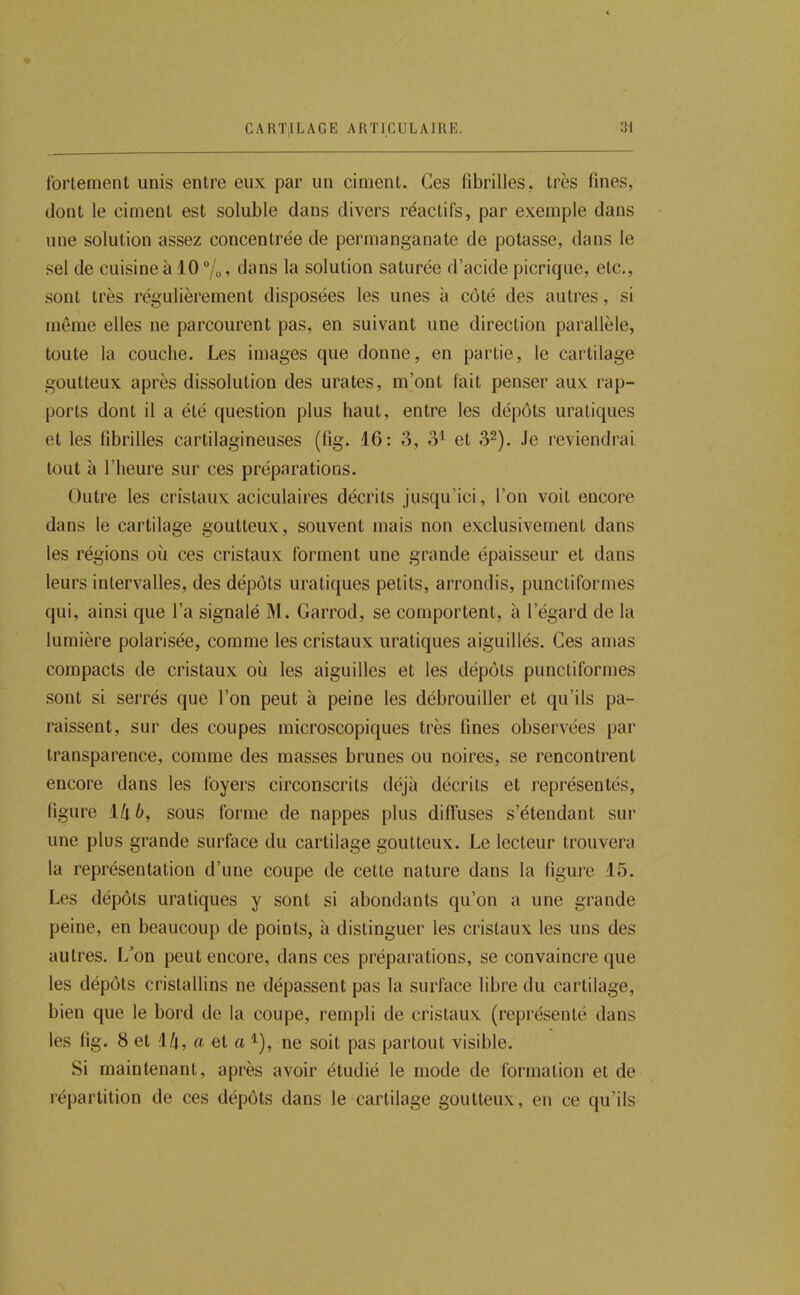 fortement unis entre eux par un ciment. Ces fibrilles, très fines, dont le ciment est soluble dans divers réactifs, par exemple dans une solution assez concentrée de permanganate de potasse, dans le sel de cuisine à .10 °/o, dans la solution saturée d’acide picrique, etc., sont très régulièrement disposées les unes à côté des autres, si même elles ne parcourent pas, en suivant une direction parallèle, toute la couche. Les images que donne, en partie, le cartilage goutteux après dissolution des urates, m’ont fait penser aux rap- ports dont il a été question plus haut, entre les dépôts uratiques et les fibrilles cartilagineuses (lig. 16: 3, 3'^ et 3^). .le reviendrai tout à l’heure sur ces préparations. Outre les cristaux aciculaires décrits jusqu’ici, l’on voit encore dans le cartilage goutteux, souvent mais non exclusivement dans les régions où ces cristaux forment une grande épaisseur et dans leurs intervalles, des dépôts uratiques petits, arrondis, punctiformes qui, ainsi que l’a signalé M. Garrod, se comportent, à l’égard de la lumière polarisée, comme les cristaux uratiques aiguillés. Ces amas compacts de cristaux où les aiguilles et les dépôts punctiformes sont si serrés que l’on peut à peine les débrouiller et qu’ils pa- raissent, sur des coupes microscopiques très fines observées par transparence, comme des masses brunes ou noires, se rencontrent encore dans les foyers circonscrits déjà décrits et représentés, figure ïkb, sous forme de nappes plus diffuses s’étendant sur une plus grande surface du cartilage goutteux. Le lecteur trouvera la représentation d’une coupe de cette nature dans la figure 15. Les dépôts uratiques y sont si abondants qu’on a une grande peine, en beaucoup de points, à distinguer les cristaux les uns des autres. I/on peut encore, dans ces préparations, se convaincre que les dépôts cristallins ne dépassent pas la surface libre du cartilage, bien que le bord de la coupe, rempli de cristaux (représenté dans les fig. 8 et Ml, a et a ^), ne soit pas partout visible. Si maintenant, après avoir étudié le mode de formation et de répartition de ces dépôts dans le cartilage goutteux, en ce qu’ils