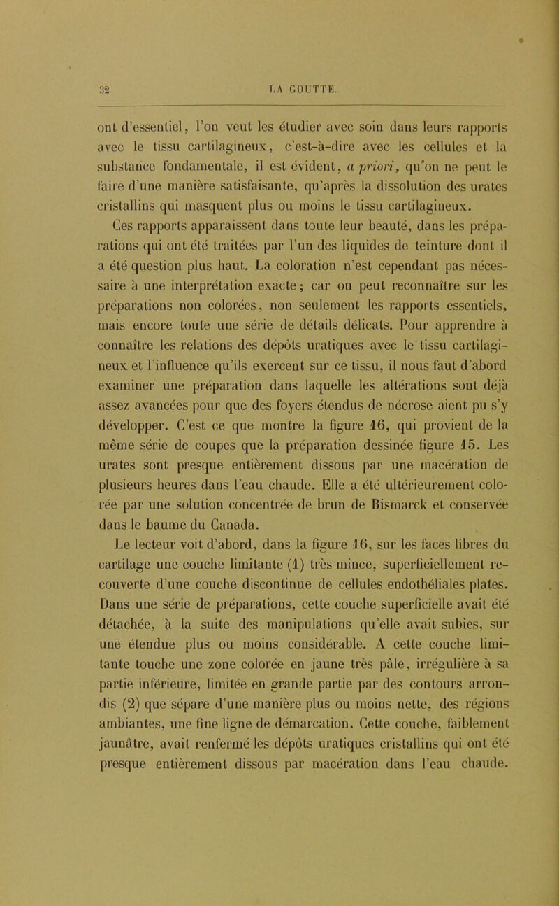ont d’essentiel, l’on veut les étudier avec soin dans leurs rapports avec le tissu cartilagineux, c’est-à-dire avec les cellules et la substance fondamentale, il est évident, a priori, qu’on ne peut le faire d’une manière satisfaisante, qu’après la dissolution des urates cristallins qui masquent plus ou moins le tissu cartilagineux. Ces rapports apparaissent dans toute leur beauté, dans les prépa- rations qui ont été traitées par l’un des liquides de teinture dont il a été question plus haut. La coloration n’est cependant pas néces- saire à une interprétation exacte ; car on peut reconnaître sur les préparations non colorées, non seulement les rapports essentiels, mais encore toute une série de détails délicats. Pour apprendre à connaître les relations des dépôts uratiques avec le tissu cartilagi- neux et l’intluence qu’ils exercent sur ce tissu, il nous faut d’abord examiner une préparation dans laquelle les altérations sont déjà assez avancées pour que des foyers étendus de nécrose aient pu s’y développer. C’est ce que montre la figure 16, qui provient de la même série de coupes que la préparation dessinée figure J5. Les urates sont presque entièrement dissous par une macération de plusieurs heures dans l’eau chaude. Elle a été ultérieurement colo- rée par une solution concentrée de brun de Bismarck et conservée dans le baume du Canada. Le lecteur voit d’abord, dans la figure 16, sur les faces libres du cartilage une couche limitante (1) très mince, superficiellement re- couverte d’une couche discontinue de cellules endothéliales plates. Dans une série de préparations, cette couche superficielle avait été détachée, à la suite des manipulations qu’elle avait subies, sur une étendue plus ou moins considérable. A cette couche limi- tante touche une zone colorée en jaune très pâle, irrégulière à sa partie inférieure, limitée en grande partie par des contours arron- dis (2) que sépare d’une manière plus ou moins nette, des régions ambiantes, une fine ligne de démarcation. Cette couche, faiblement jaunâtre, avait renfermé les dépôts uratiques cristallins qui ont été presque entièrement dissous par macération dans l’eau chaude.