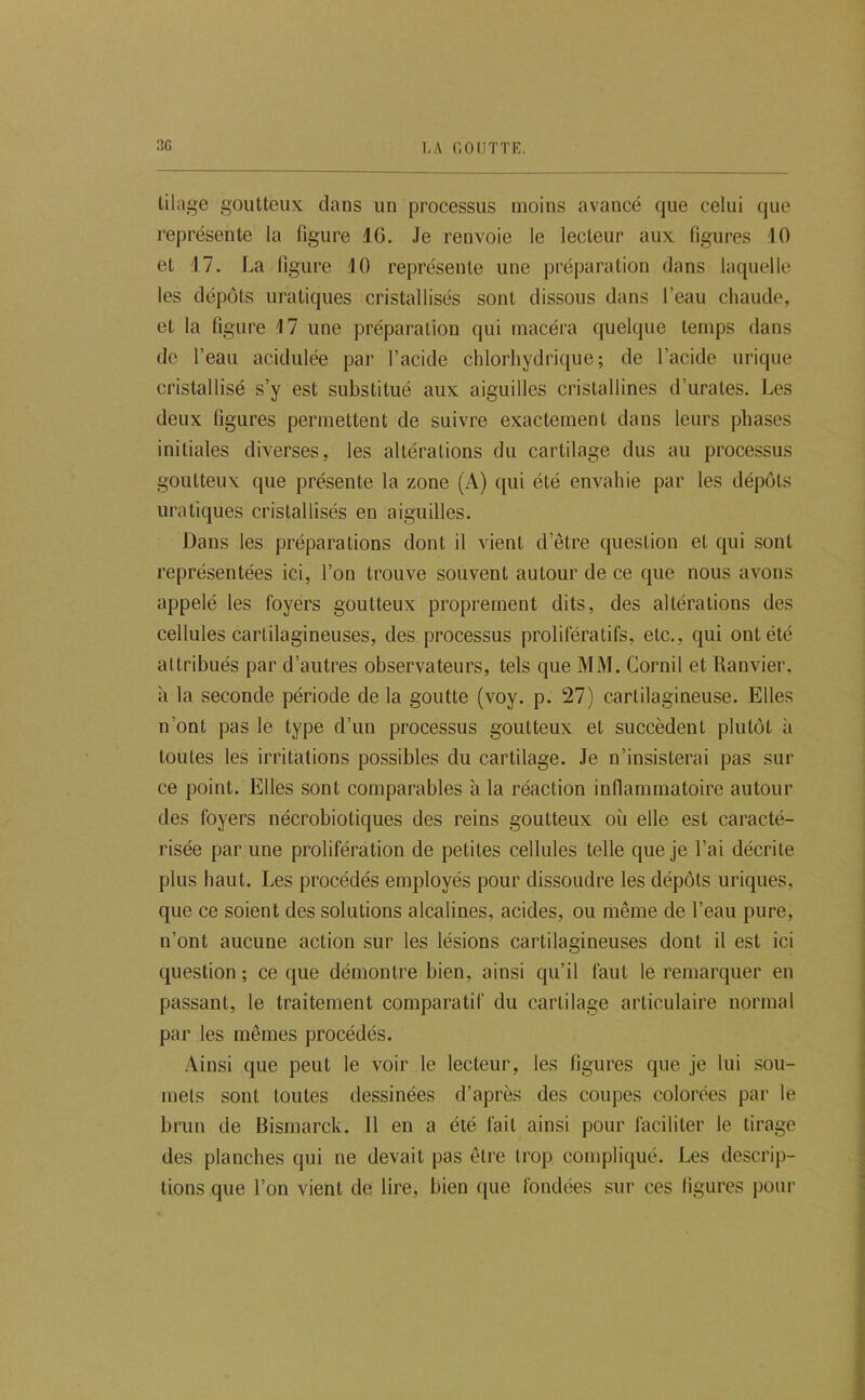 tilage goutteux dans un processus moins avancé que celui que représente la figure IG. Je renvoie le lecteur aux figures 10 et J7. La figure JO représente une préparation dans laquelle les dépôts uratiques cristallisés sont dissous dans l’eau chaude, et la figure 17 une préparation qui macéra quelque temps dans de l’eau acidulée par l’acide chlorhydrique; de l’acide urique cristallisé s’y est substitué aux aiguilles cristallines d’urates. Les deux figures permettent de suivre exactement dans leurs phases initiales diverses, les altérations du cartilage dus au processus goutteux que présente la zone (A) qui été envahie par les dépôts uratiques cristallisés en aiguilles. Dans les préparations dont il vient d’être question et qui sont représentées ici, l’on trouve souvent autour de ce que nous avons appelé les foyers goutteux proprement dits, des altérations des cellules cartilagineuses, des processus prolifératifs, etc., qui ont été altribués par d’autres observateurs, tels que MM. Cornil et Ranvier, à la seconde période de la goutte (voy. p. 27) cartilagineuse. Elles n’ont pas le type d’un processus goutteux et succèdent plutôt à toutes les irritations possibles du cartilage. Je n’insisterai pas sur ce point. Elles sont comparables à la réaction inflammatoire autour des foyers nécrobiotiques des reins goutteux où elle est caracté- risée par une prolifération de petites cellules telle que je l’ai décrite plus haut. Les procédés employés pour dissoudre les dépôts uriques, que ce soient des solutions alcalines, acides, ou même de l’eau pure, n’ont aucune action sur les lésions cartilagineuses dont il est ici question ; ce que démontre bien, ainsi qu’il faut le remarquer en passant, le traitement comparatif du cartilage articulaire normal par les mêmes procédés. Ainsi que peut le voir le lecteur, les figures que je lui sou- mets sont toutes dessinées d’après des coupes colorées par le brun de Bismarck. 11 en a été fait ainsi pour faciliter le tirage des planches qui ne devait pas être trop compliqué. Les descrip- tions que l’on vient de lire, bien que fondées sur ces figures pour
