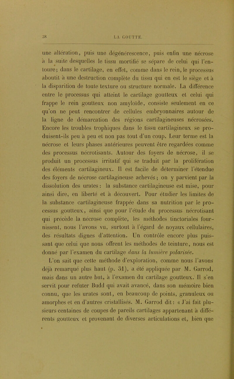 une altération, puis une dégénérescence, puis enfin une néci’ose à la suite desquelles le tissu mortifié se sépare de celui qui l’en- toure; dans le cartilage, en elTet, comme dans le rein, le processus aboutit à une destruction complète du tissu qui en est le siège et à la disparition de toute texture ou structure normale. La différence entre le processus qui atteint le cartilage goutteux et celui qui frappe le rein goutteux non amyloïde, consiste seulement en ce qu’on ne peut rencontrer de cellules embryonnaires autour de la ligne de démarcation des régions cartilagineuses nécrosées. Encore les troubles trophiques dans le tissu cartilagineux se pro- duisent-ils peu à peu et non pas tout d’un coup. Leur terme est la nécrose et leurs phases antérieures peuvent être regardées comme des processus nécrotisants. Autour des foyers de nécrose, il se produit un processus irritatif qui se traduit par la prolifération des éléments cartilagineux. Il est facile de déterminer l’étendue des foyers de nécrose cartilagineuse achevés ; on y parvient par la dissolution des urates : la substance cartilagineuse est mise, pour ! ainsi dire, en liberté et à découvert. Pour étudier les limites de la substance cartilagineuse frappée dans sa nutrition par le pro- cessus goutteux, ainsi que pour l’étude du processus nécrotisant qui précède la nécrose complète, les méthodes tinctoriales four- nissent, nous l’avons vu, surtout à l’égard de noyaux cellulaires, des résultats dignes d’attention. Un contrôle encore plus puis- sant que celui que nous offrent les méthodes de teinture, nous est donné par l’examen du cartilage dans la lumière polarisée. L’on sait que cette méthode d’exploration, comme nous l’avons déjà remarqué plus haut (p. 31), a été appliquée par J\I. Garrod, mais dans un autre but, à l’examen du cartilage goutteux. 11 s’en servit pour réfuter Budd qui avait avancé, dans son mémoire bien connu, que les urates sont, en beaucoup de points, granuleux ou amorphes et en d’autres cristallisés. M. Garrod dit: «J’ai fait plu- sieurs centaines de coupes de pareils cartilages appartenant à diffé- ; rents goutteux et provenant de diverses articulations et, bien ([ue |