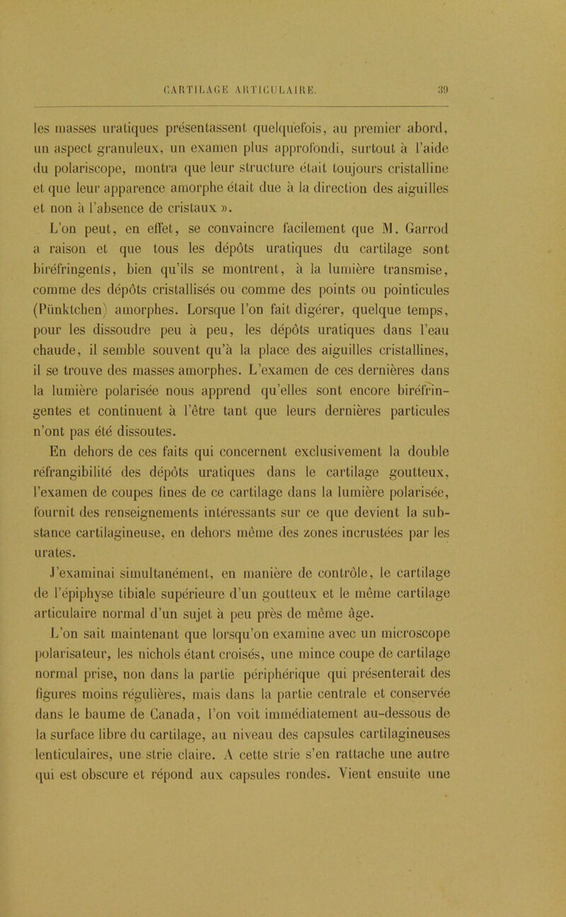 les masses iiratiques présentassent quel([uefois, au premier abord, un aspect granuleux, un examen plus approfondi, surtout à l’aide du polariscope, montra que leur structure était toujours cristalline et que leur apparence amorphe était due à la direction des aiguilles et non à l’absence de cristaux ». L’on peut, en effet, se convaincre facilement que M. Garrod a raison et que tous les dépôts uratiques du cartilage sont biréfringents, bien qu’ils se montrent, à la lumière transmise, comme des dépôts cristallisés ou comme des points ou pointicules (Pünktchen) amorphes. Lorsque l’on fait digérer, quelque temps, pour les dissoudre peu à peu, les dépôts uratiques dans l’eau chaude, il semble souvent qu’à la place des aiguilles cristallines, il se trouve des masses amorphes. L’examen de ces dernières dans la lumière polarisée nous apprend qu’elles sont encore biréfrin- gentes et continuent à l’être tant que leurs dernières particules n’ont pas été dissoutes. En dehors de ces faits qui concernent exclusivement la double réfrangibilité des dépôts uratiques dans le cartilage goutteux, l’examen de coupes tines de ce cartilage dans la lumière polarisée, fournit des renseignements intéressants sur ce que devient la sub- stance cartilagineuse, en dehors même des zones incrustées par les Urates. J’examinai simultanément, en manière de contrôle, le cartilage de l’épiphyse tibiale supérieure d’un goutteux et le même cartilage articulaire normal d’un sujet à peu près de même âge. L’on sait maintenant que lorsqu’on examine avec un microscope j)olarisateur, les nichols étant croisés, une mince coupe de cartilage normal prise, non dans la partie périphérique qui présenterait des figures moins régulières, mais dans la partie centrale et conservée dans le baume de Canada, l’on voit immédiatement au-dessous de la surface libre du cartilage, au niveau des capsules cartilagineuses lenticulaires, une strie claire. A cette strie s’en rattache une autre (jui est obscure et répond aux capsules rondes. Vient ensuite une