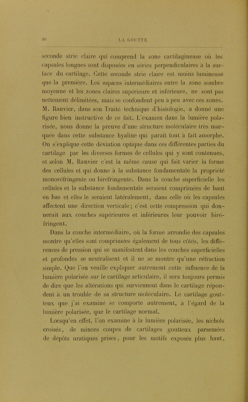10 LA ('.OIITTE. seconde sLric claire (jui comprend la zone cartilagineuse oii les capsules longues sont disposées en séries perpendiculaires :i la sui- l'acè du cartilage. Cette seconde strie claire est moins lumineuse ([lie la première. J.,es espaces intermédiaires entre la zone sombre moyenne et les,zones claires supérieure et inférieure, ne sont pas nettement délimitées, mais se confondent peu à peu avec ces zones. M. Ranvier, dans son Traité technique d’histologie, a donné une Hgure bien instructive de ce fait. L’examen dans la lumière pola- risée, nous donne la preuve d’une structure moléculaire très mar- quée dans cette substance hyaline qui parait tout à fait amorphe. On s’explique cette déviation optique dans ces différentes parties du cartilage par les diverses formes de cellules qui y sont contenues, et selon M. Ranvier c’est la même cause qui fait varier la forme des cellules et qui donne à la substance fondamentale la propriété monoréfringente ou biréfringente. Dans la couche superficielle les cellules et la substance fondamentale seraient comprimées de haut en bas et elles le seraient latéralement, dans celle où les capsules affectent une direction verticale ; c’est cette compression qui don- nerait aux couches supérieures et inférieures leur pouvoir biré- fringent. Dans la couche intermédiaire, où la forme arrondie des capsules montre qu’elles sont comprimées également de tous côtés, les diffé- rences de pression qui se manifestent dans les couches superficielles et profondes se neutralisent et il ne se montre qu’une réfraction simple. Que l’on veuille expliquer autrement cette influence de la lumière polarisée sur le cartilage articulaire, il sera toujours permis de dire que les altérations qui surviennent dans le cartilage répon- dent à un trouble de sa structure moléculaire. Le cartilage gout- teux que j’ai examiné se comporte autrement, à l’égard de la lumière polarisée, que le cartilage normal. Lorsqu’on effet, l’on examine à la lumière polarisée, les nichols croisés, de minces coupes de cartilages goutteux parsemées de dépôts urati([ues prises, pour les motifs exposés plus haut.