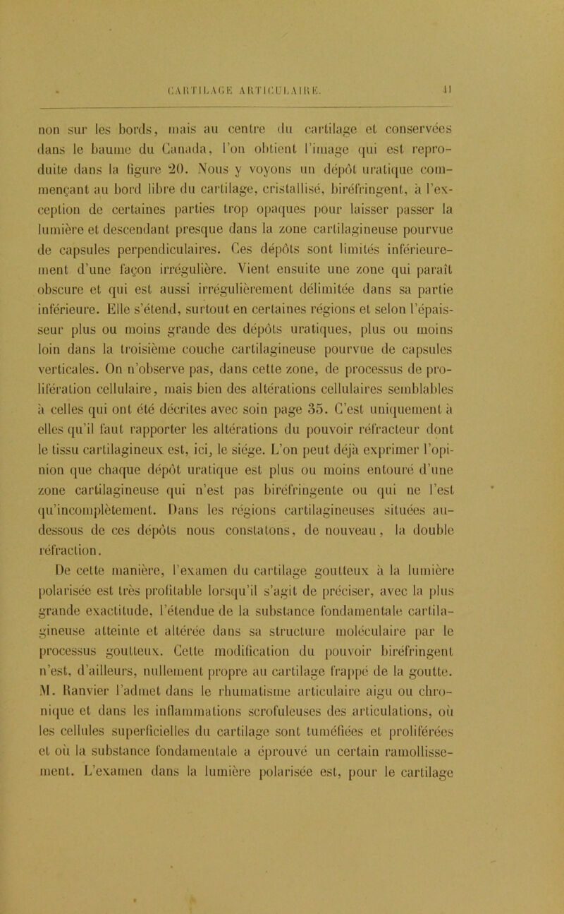 CAUTILAr.K AUTICULAMIK. n non sur les bords, mais au centre du cai’tilagc et conservées dans le baume du Canada, l’on obtient l’image ({ui est repro- duite dans la ligure 20. Nous y voyons un dépôt uratit|ue com- mençant au bord libre du cartilage, cristallisé, biréfringent, à l’ex- ception de certaines parties trop opaques pour laisser passer la lumière et descendant presque dans la zone cartilagineuse pourvue de capsules perpendiculaires. Ces dépôts sont limités inférieure- ment d’une façon irrégulière. Vient ensuite une zone qui paraît obscure et qui est aussi irrégulièrement délimitée dans sa partie inférieure. Elle s’étend, surtout en certaines régions et selon l’épais- seur plus ou moins grande des dépôts uratiques, plus ou moins loin dans la troisième couche cartilagineuse pourvue de capsules verticales. On n’observe pas, dans cette zone, de processus de pro- lifération cellulaire, mais bien des altérations cellulaires semblables à celles qui ont été décrites avec soin page 35. C’est uniquement à elles qu’il faut rapporter les altérations du pouvoir réfracteur dont le tissu cartilagineux est, ici^ le siège. L’on peut déjà exprimer l’opi- nion que chaque dépôt uratique est plus ou moins entouré d’une zone cartilagineuse qui n’est pas biréfringente ou qui ne l’est (ju’incomplètement. Dans les régions cartilagineuses situées au- dessous de ces dépôts nous constatons, de nouveau, la double réfraction. De cette manière, l’examen du cartilage goutteux à la lumière [)olarisée est très prolitable lorsqu’il s’agit de préciser, avec la plus grande exactitude, l’étendue de la substance fondamentale cartila- gineuse atteinte et altérée dans sa structure moléculaire par le processus goutteux. Cette modilication du pouvoir biréfringent n’est, d’ailleurs, nullement propre au cartilage lra|)pé de la goutte. M. Ranvier l’admet dans le rhumatisme articulaire aigu ou chro- ni(|ue et dans les inllammations scrofuleuses des articulations, où les celhdes superficielles du cartilage sont tuméfiées et proliférées et où la substance fondamentale a éprouvé un certain ramollisse- ment. L’examen dans la lumière polarisée est, pour le cartilage