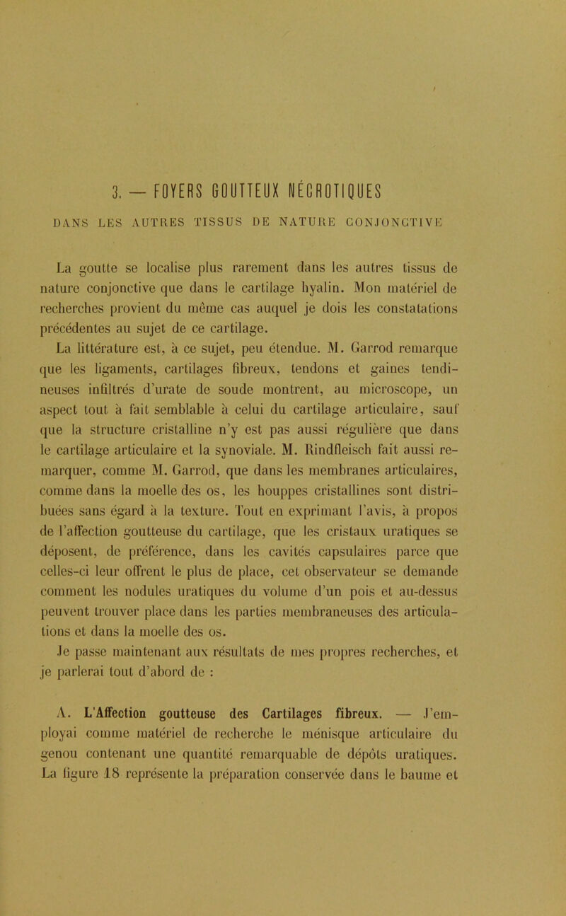 DANS LES AUTRES TISSUS UE NATURE CONJONCTIVE La goutte se localise plus rarement clans les autres tissus de nature conjonctive cjue dans le cartilage hyalin. Mon matériel de recherches provient du même cas aucjuel je dois les constatations précédentes au sujet de ce cartilage. La littérature est, à ce sujet, peu étendue. M. Garrod remarque que les ligaments, cartilages fibreux, tendons et gaines tendi- neuses infiltrés d’urate de soude montrent, au microscope, un aspect tout à fait semblable à celui du cartilage articulaire, sauf que la structure cristalline n’y est pas aussi régulière que dans le cartilage articulaire et la synoviale, M. Rindfleisch fait aussi re- marquer, comme M. Garrod, que dans les membranes articulaires, comme dans la moelle des os, les houppes cristallines sont distri- buées sans égard à la texture. Tout en exprimant l’avis, à propos de l’afTeclion goutteuse du cartilage, que les cristaux uratiques se déposent, de préférence, dans les cavités capsulaires parce que celles-ci leur offrent le plus de place, cet observateur se demande comment les nodules uratiques du volume d’un pois et au-dessus peuvent trouver place dans les parties membraneuses des articula- tions et dans la moelle des os. Je passe maintenant aux résultats de mes propres recherches, et je parlerai tout d’abord de : A. L’Affection goutteuse des Cartilages fibreux. — J’em- ployai comme matériel de recherche le ménisque articulaire du genou contenant une quantité remarquable de dépôts uratiques. La figure 18 représente la préparation conservée dans le baume et