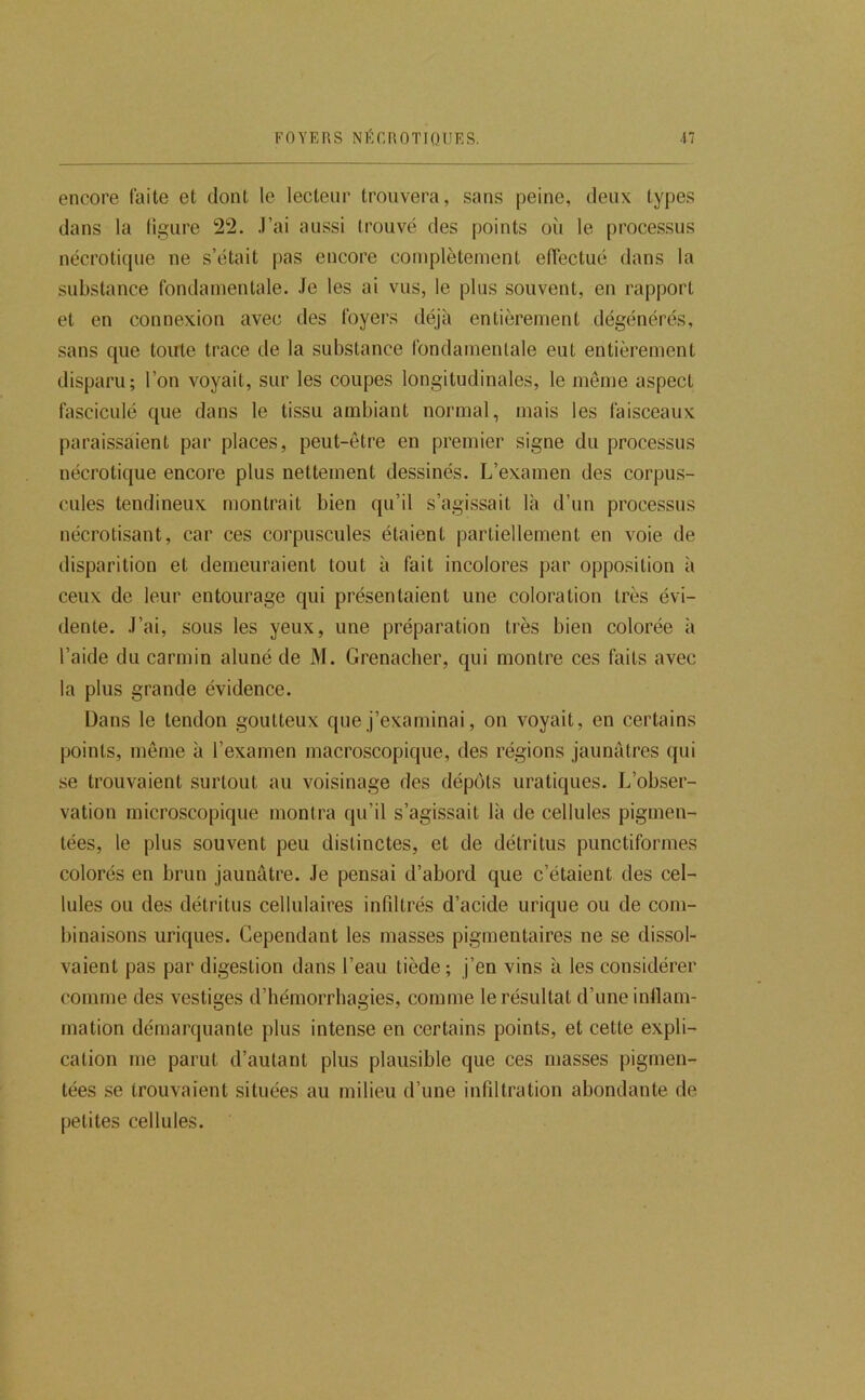 FOYERS NÉCROTIQIIES. 41 encore faite et dont le lecteur trouvera, sans peine, deux types dans la ligure 22. J’ai aussi trouvé des points où le processus nécrotique ne s’était pas encore complètement elléctué dans la substance fondamentale. Je les ai vus, le plus souvent, en rapport et en connexion avec des foyers déjà entièrement dégénérés, sans que toute trace de la substance fondamentale eut entièrement disparu; l’on voyait, sur les coupes longitudinales, le même aspect fasciculé que dans le tissu ambiant normal, mais les faisceaux paraissaient par places, peut-être en premier signe du processus nécrotique encore plus nettement dessinés. L’examen des corpus- cules tendineux montrait bien qu’il s’agissait là d’un processus nécrotisant, car ces corpuscules étaient partiellement en voie de disparition et demeuraient tout à fait incolores par opposition à ceux de leur entourage qui présentaient une coloration très évi- dente. J’ai, sous les yeux, une préparation très bien colorée à l’aide du carmin aluné de M. Grenadier, qui montre ces laits avec la plus grande évidence. Dans le tendon goutteux que j’examinai, on voyait, en certains points, même à l’examen macroscopique, des régions jaunâtres qui se trouvaient surtout au voisinage des dépôts uraliques. Inobser- vation microscopique montra qu’il s’agissait là de cellules pigmen- tées, le plus souvent peu distinctes, et de détritus punctiformes colorés en brun jaunâtre. Je pensai d’abord que c’étaient des cel- lules ou des détritus cellulaires infiltrés d’acide urique ou de com- binaisons uriques. Cependant les masses pigmentaires ne se dissol- vaient pas par digestion dans l’eau tiède ; j’en vins à les considérer comme des vestiges d’hémorrhagies, comme le résultat d’une inllam- mation démarquante plus intense en certains points, et cette expli- cation me parut d’autant plus plausible que ces masses pigmen- tées se trouvaient situées au milieu d’une infiltration abondante de petites cellules.