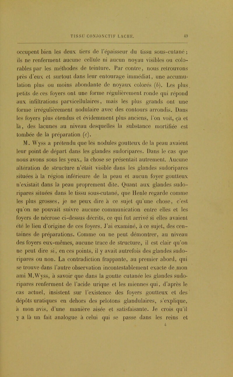 TISSU CONJONCTIF LACHE. .10 occupent bien les deux tiers de l’épaisseur du tissu sous-culané; ils ne renferment aucune cellule ni aucun noyau visibles ou colo- rables par les méthodes de teinture. Par contre, nous retrouvons près d’eux et surtout dans leur entourage immédiat, une accumu- lation plus ou moins abondante de noyaux colorés (b). Les plus, petits de ces foyers ont une forme régulièrement ronde qui répond aux infiltrations parvicellulaires, mais les plus grands ont une forme irrégulièrement nodulaire avec des contours arrondis. Dans les foyers plus étendus et évidemment plus anciens, l’on voit, ça et là, des lacunes au niveau desquelles la substance mortifiée est tombée de la préparation (c). IM. Wyss a prétendu que les nodules goutteux de la peau avaient leur point de départ dans les glandes sudoripares. Dans le cas ({ue nous avons sous les yeux, la chose se présentait autrement. Aucune altération de structure n’était visible dans les glandes sudoripares situées à la région inférieure de la peau et aucun foyer goutteux n’existait dans la peau proprement dite. Quant aux glandes sudo- ripares situées dans le tissu sous-cutané, que llenle regarde comme les plus grosses, je ne peux dire à ce sujet qu’une chose, c’est qu’on ne pouvait suivre aucune communication entre elles et les foyers de nécrose ci-dessus décrits, ce qui fut arrivé si elles avaient été le lieu d’origine de ces foyers. J’ai examiné, à ce sujet, des cen- taines de préparations. Comme on ne peut démontrer, au niveau des foyers eux-mêmes, aucune trace de structure, il est clair qu’on ne peut dire si, en ces points, il y avait autrefois des glandes sudo- ripares ou non. La contradiction frappante, au premier abord, qui se trouve dans l’autre observation incontestablement exacte de mon ami M.Wyss, à savoir que dans la goutte cutanée les glandes sudo- ripares renferment de l’acide urique et les miennes qui, d’après le cas actuel, insistent sur l’existence des foyers goutteux et des ' dépôts uraliques en dehors des pelotons glandulaires, s’explique, il mon avis, d’une manière aisée et satisfaisante. Je crois qu’il y a là un fait analogue à celui qui se passe dans les reins et 4