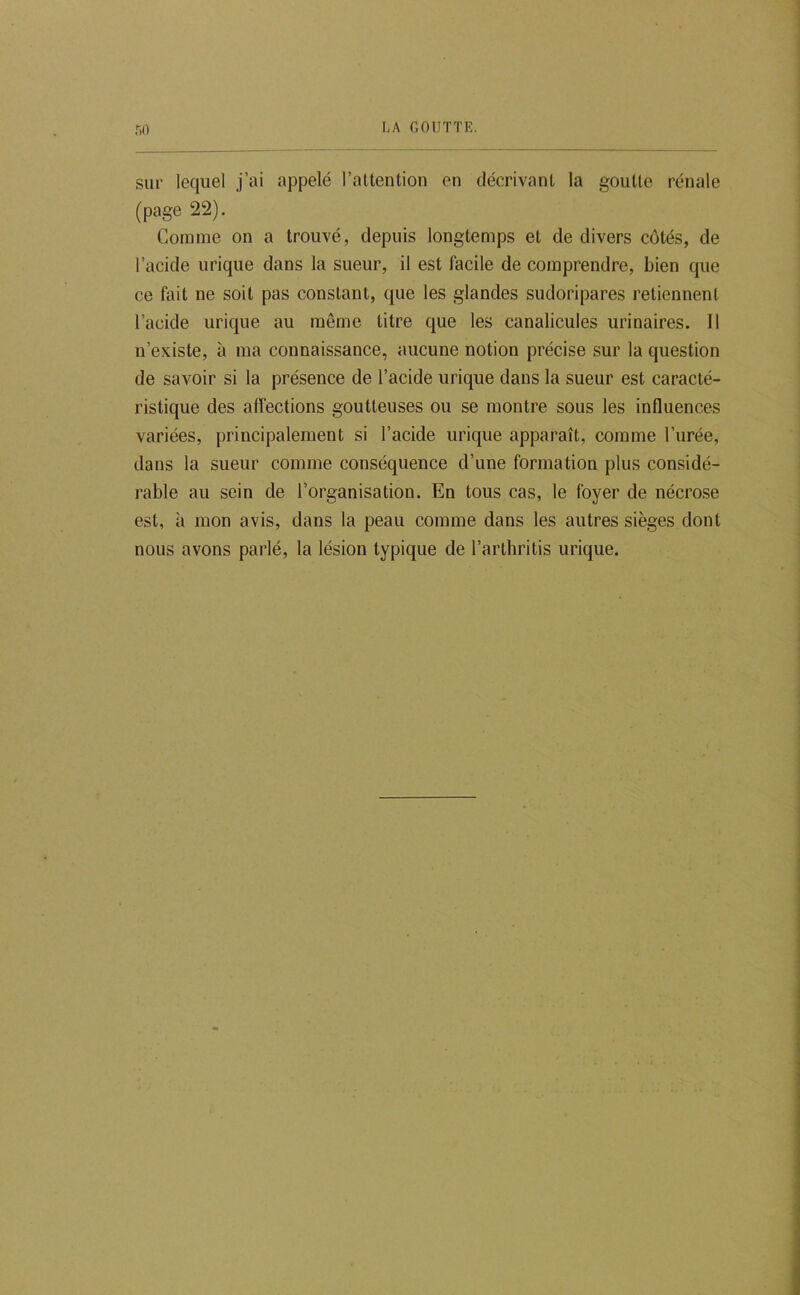 r.o sur lequel j’ai appelé l’attention en décrivant la goutte rénale (page 22). Comme on a trouvé, depuis longtemps et de divers côtés, de l’acide urique dans la sueur, il est facile de comprendre, bien que ce fait ne soit pas constant, que les glandes sudoripares retiennent l’acide urique au même titre que les canalicules urinaires. 11 n’existe, à ma connaissance, aucune notion précise sur la question de savoir si la présence de l’acide urique dans la sueur est caracté- ristique des affections goutteuses ou se montre sous les influences variées, principalement si l’acide urique apparaît, comme l’urée, dans la sueur comme conséquence d’une formation plus considé- rable au sein de l’organisation. En tous cas, le foyer de nécrose est, à mon avis, dans la peau comme dans les autres sièges dont nous avons parlé, la lésion typique de l’arthritis urique.