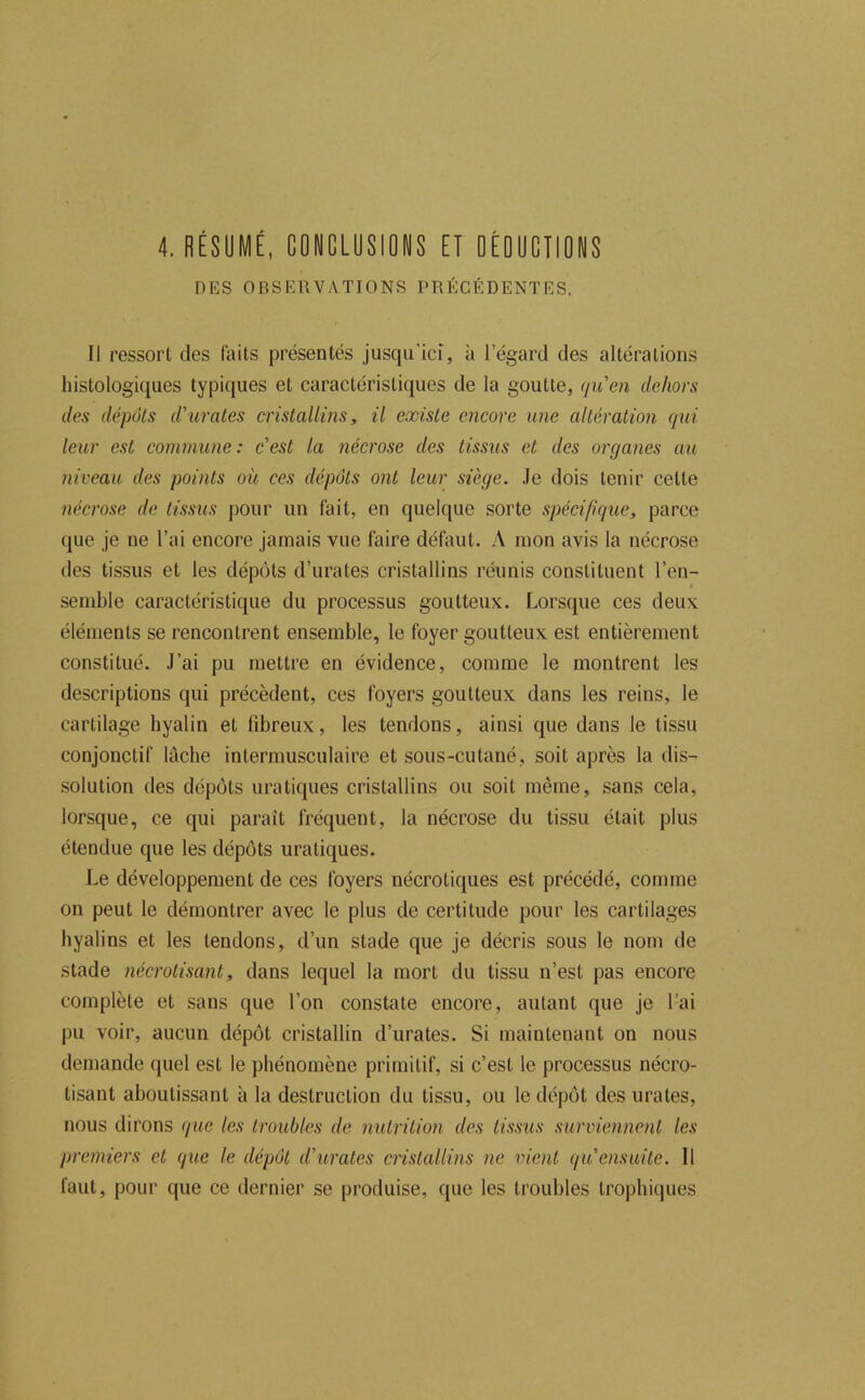 4. RÉSUMÉ, CONCLUSIONS ET OÉOUCTIONS DES OBSERVATIONS PRÉCÉDENTES. Il ressort des faits présentés jusqu’ici, à l’égard des altérations histologiques typiques et caractéristiques de la goutte, (juen dehors des dépôts d'urates cristallins, il existe encore une altération qui leur est commune: cest la nécrose des tissus et des organes au niveau des points où ces dépôts ont leur siège. .le dois tenir cette nécrose de tissus pour un fait, en quelque sorte spécifique, parce que je ne l’ai encore jamais vue faire défaut. A mon avis la nécrose des tissus et les dépôts d’urates cristallins réunis constituent l’en- semble caractéristique du processus goutteux. Lorsque ces deux éléments se rencontrent ensemble, le foyer goutteux est entièrement constitué. J’ai pu mettre en évidence, comme le montrent les descriptions qui précèdent, ces foyers goutteux dans les reins, le cartilage hyalin et fibreux, les tendons, ainsi que dans le tissu conjonctif lâche intermusculaire et sous-cutané, soit après la dis- solution des dépôts uraliques cristallins ou soit même, sans cela, lorsque, ce qui parait fréquent, la nécrose du tissu était plus étendue que les dépôts uraliques. Le développement de ces foyers nécrotiques est précédé, comme on peut le démontrer avec le plus de certitude pour les cartilages hyalins et les tendons, d’un stade que je décris sous le nom de stade nécrotisant, dans lequel la mort du tissu n’est pas encore complète et sans que l’on constate encore, autant que je l’ai pu voir, aucun dépôt cristallin d’urates. Si maintenant on nous demande quel est le phénomène primitif, si c’est le processus nécro- tisant aboutissant à la destruction du tissu, ou le dépôt des urates, nous dirons que les troubles de nutrition des tissus surviennent les premiers et que le dépôt d'urates cristallins ne vient qu ensuite. Il faut, pour que ce dernier se produise, que les troubles trophiques