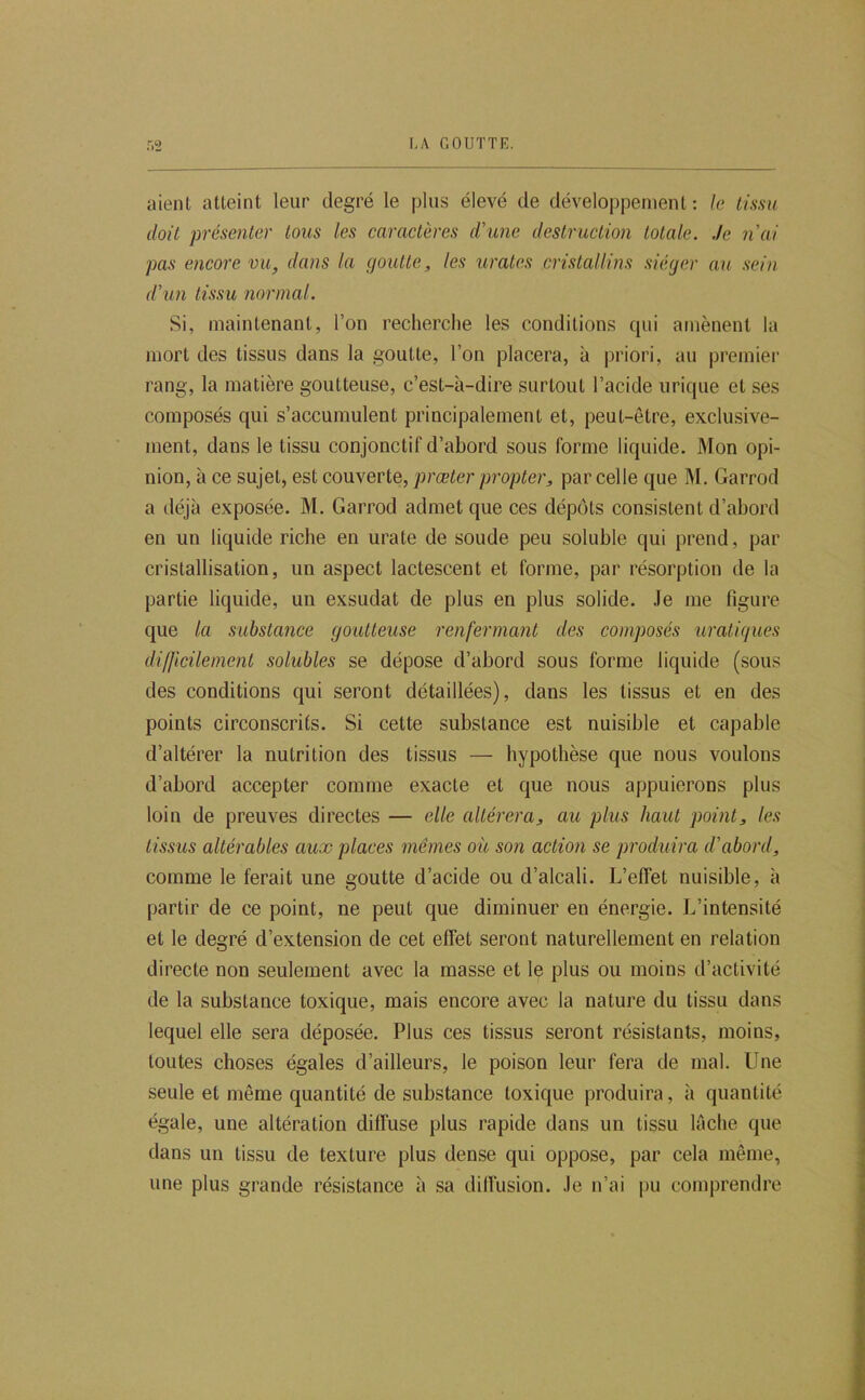 aient atteint leur degré le plus élevé de développement : le tissu doit présenter tous les caractères d’une destruction totale, .le nui pas encore vu, dans la goutte, les urates cristallins siéger au sein d'im tissu normal. Si, maintenant, l’on recherche les conditions qui amènent la mort des tissus dans la goutte, l’on placera, à priori, au premier rang, la matière goutteuse, c’est-à-dire surtout l’acide urique et ses composés qui s’accumulent principalement et, peut-être, exclusive- ment, dans le tissu conjonctif d’abord sous forme liquide. Mon opi- nion, à ce sujet, est couverte, prœter pr opter, parcelle que M. Garrod a déjà exposée. M. Garrod admet que ces dépôts consistent d’abord en un liquide riche en urate de soude peu soluble qui prend, par cristallisation, un aspect lactescent et forme, par résorption de la partie liquide, un exsudât de plus en plus solide. Je me figure que la substance goutteuse renfermant des composés uratiques difficilement solubles se dépose d’abord sous forme liquide (sous des conditions qui seront détaillées), dans les tissus et en des points circonscrits. Si cette substance est nuisible et capable d’altérer la nutrition des tissus — hypothèse que nous voulons d’abord accepter comme exacte et que nous appuierons plus loin de preuves directes — elle altérera, au plus haut point, les tissus altérables aux places mêmes où son action se produira d’abord, comme le ferait une goutte d’acide ou d’alcali. L’effet nuisible, à partir de ce point, ne peut que diminuer en énergie. L’intensité et le degré d’extension de cet effet seront naturellement en relation directe non seulement avec la masse et Iç plus ou moins d’activité de la substance toxique, mais encore avec la nature du tissu dans lequel elle sera déposée. Plus ces tissus seront résistants, moins, toutes choses égales d’ailleurs, le poison leur fera de mal. Une seule et même quantité de substance toxique produira, à quantité égale, une altération diffuse plus rapide dans un tissu lâche que dans un tissu de texture plus dense qui oppose, par cela même, une plus grande résistance à sa diffusion. Je n’ai pu comprendre