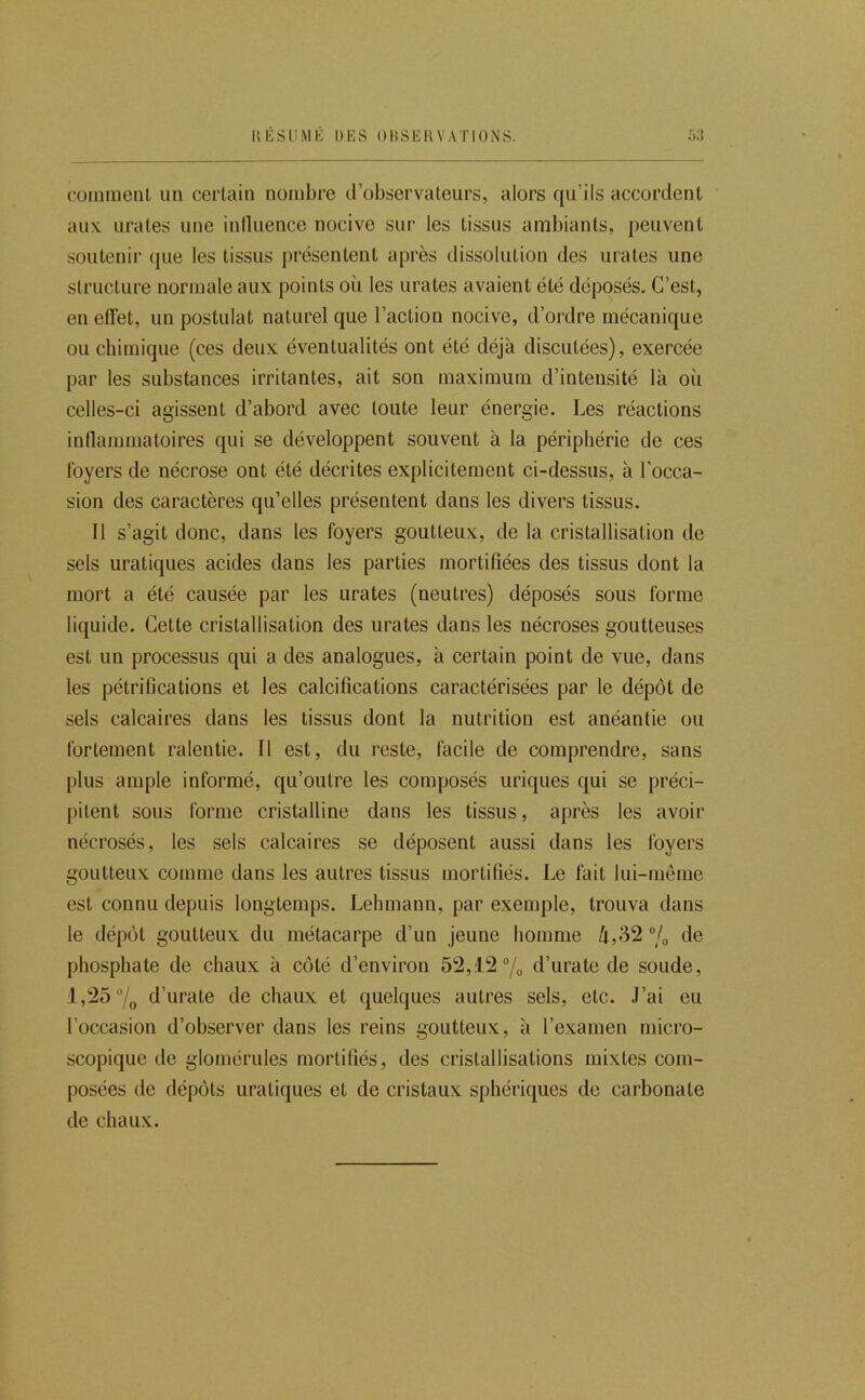 IlÉSlIMli DES ODSEHVATIONS. oi) coinmenl un certain nombre d’observateurs, alors qu’ils accordent aux. urates une iniluence nocive sur les tissus ambiants, peuvent soutenir que les tissus présentent après dissolution des urates une structure normale aux points où les urates avaient été déposés. C’est, en effet, un postulat naturel que l’action nocive, d’ordre mécanique ou chimique (ces deux éventualités ont été déjà discutées), exercée par les substances irritantes, ait son maximum d’intensité là où celles-ci agissent d’abord avec toute leur énergie. Les réactions inllammatoires qui se développent souvent à la périphérie de ces loyers de nécrose ont été décrites explicitement ci-dessus, à l’occa- sion des caractères qu’elles présentent dans les divers tissus. 11 s’agit donc, dans les foyers goutteux, de la cristallisation de sels uratiques acides dans les parties mortifiées des tissus dont la mort a été causée par les urates (neutres) déposés sous forme liquide. Cette cristallisation des urates dans les nécroses goutteuses est un processus qui a des analogues, à certain point de vue, dans les pétrifications et les calcifications caractérisées par le dépôt de sels calcaires dans les tissus dont la nutrition est anéantie ou fortement ralentie. 11 est, du reste, facile de comprendre, sans plus ample informé, qu’outre les composés uriques qui se préci- pitent sous forme cristalline dans les tissus, après les avoir nécrosés, les sels calcaires se déposent aussi dans les foyers goutteux comme dans les autres tissus mortifiés. Le fait lui-rnème est connu depuis longtemps. Lehmann, par exemple, trouva dans le dépôt goutteux du métacarpe d’un jeune homme ù,32 7o de phosphate de chaux à côté d’environ 52,12 “/o d’urate de soude, 1,25 7o d’urate de chaux et quelques autres sels, etc. J’ai eu l’occasion d’observer dans les reins goutteux, à l’examen micro- scopique de glomérules mortifiés, des cristallisations mixtes com- posées de dépôts uraticjues et de cristaux sphériques de carbonate de chaux.