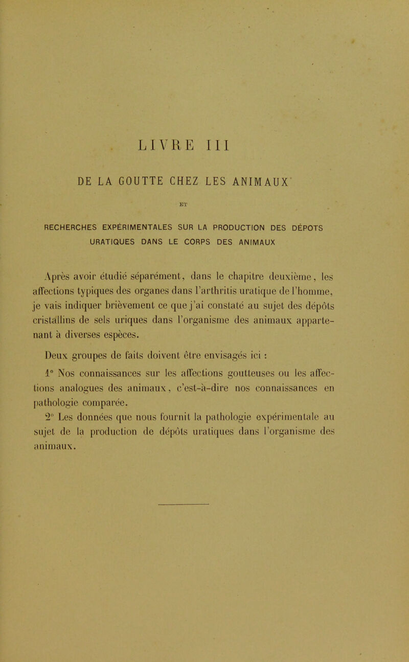 LIVRE 111 DE LA GOUTTE CHEZ LES ANIMAUX' Eï RECHERCHES EXPÉRIMENTALES SUR LA PRODUCTION DES DEPOTS URATIQUES DANS LE CORPS DES ANIMAUX Après avoir étudié séparément, dans le chapitre deuxieme, les alTections typiques des organes dans l’arthritis uratiqiie de Thomme, je vais indiquer brièvement ce que j’ai constaté au sujet des dépôts cristallins de sels uriques dans l’organisme des animaux apparte- nant à diverses espèces. Deux groupes de laits tloivent être envisagés ici : 1“ Nos connaissances sur les aiïections goutteuses ou les affec- tions analogues des animaux, c’est-à-dire nos connaissances en pathologie comparée. ‘2 Les données ([ue nous l'ournit la pathologie expérimentale au sujet de la production de dépôts uratiques dans l’organisme des animaux.