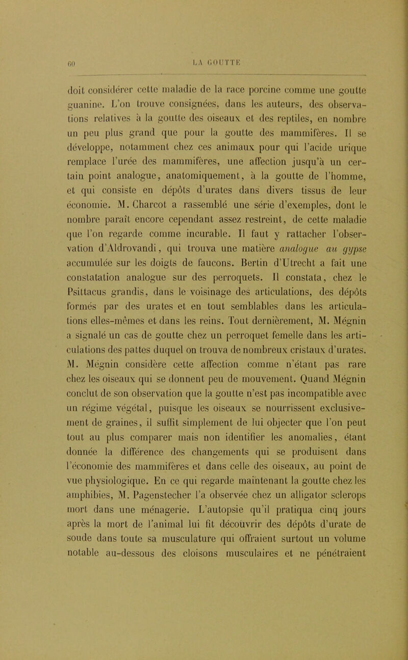 60 doit considérer cette maladie de la race porcine comme une goutte guanine. L’on trouve consignées, dans les auteurs, des observa- tions relatives à la goutte des oiseaux et des reptiles, en nombre un peu plus grand que pour la goutte des mammifères. Il se développe, notamment chez ces animaux pour qui l’acide urique remplace l’urée des mammifères, une alfection jusqu’à un cer- tain point analogue, anatomiquement, à la goutte de l’homme, et qui consiste en dépôts d’urates dans divers tissus de leur économie. M. Charcot a rassemblé une série d’exemples, dont le nombre paraît encore cependant assez restreint, de cette maladie que l’on regarde comme incurable. Il faut y rattacher l’obser- vation d’Aldrovandi, qui trouva une matière analogue au gypse accumulée sur les doigts de faucons. Bertin d’Utrecht a fait une constatation analogue sur des perroquets. Il constata, chez le Psittacus grandis, dans le voisinage des articulations, des dépôts formés par des urates et en tout semblables dans les articula- tions elles-mêmes et dans les reins. Tout dernièrement, M. Mégnin a signalé un cas de goutte chez un perroquet femelle dans les arti- culations des pattes duquel on trouva de nombreux cristaux d’urates. M. Mégnin considère cette affection comme n’étant pas rare chez les oiseaux qui se donnent peu de mouvement. Quand Mégnin conclut de son observation que la goutte n’est pas incompatible avec un régime végétal, puisque les oiseaux se nourrissent exclusive- ment de graines, il suffit simplement de lui objecter que l’on peut tout au plus comparer mais non identifier les anomalies, étant donnée la différence des changements qui se produisent dans l’économie des mammifères et dans celle des oiseaux, au point de vue physiologique. En ce qui regarde maintenant la goutte chez les amphibies, M. Pagenstecher l’a observée chez un alligator sclerops mort dans une ménagerie. L’autopsie qu’il pratiqua cinq jours après la mort de l’animal lui fit découvrir des dépôts d’urate de soude dans toute sa musculature qui offraient surtout un volume notable au-dessous des cloisons musculaires et ne pénétraient