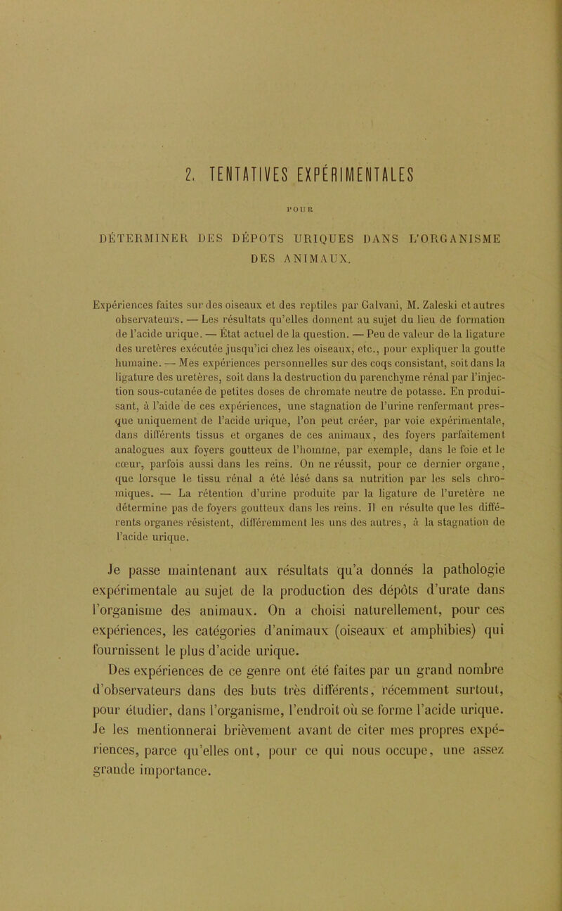l. TENTimVES EXPÉRIMENTALES POUR DÉTERMINER DES DEPOTS URIQUES DANS L’ORGANISME DES ANIMAUX. Expériences faites sur des oiseaux et des reptiles par Galvani, M. Zaleski et autres observateurs. — Le.s résultats qu’elles donnent au .sujet du lieu de formation de l’acide urique. — État actuel de la question. — Peu de valeur de la ligature des uretères exécutée jusqu’ici chez les oiseaux, etc., pour expliquer la goutte humaine. — Mes expériences personnelles sur des coqs consistant, soit dans la ligature des uretères, soit dans la destruction du parenchyme rénal par l’injec- tion sous-cutanée de petites doses de chromate neutre de potasse. En produi- sant, à l’aide de ces expériences, une stagnation de l’urine renfermant pres- que uniquement de l’acide urique, l’on peut créer, par voie expérimentale, dans différents tissus et organes de ces animaux, des foyers parfaitement analogues aux foyers goutteux de l’homme, par exemple, dans le foie et le cœur, parfois aussi dans les reins. On ne réussit, pour ce dernier organe, que lorsque le tissu rénal a été lésé dans sa nutrition par les sels chro- miques. — La rétention d’urine pi’oduite par la ligature de l’uretère ne détermine pas de foyers goutteux dans les reins. 11 en résulte que les diffe- rents organes résistent, différemment les uns des autres, à la stagnation de l’acide urique. Je passe maintenant aux résultats qu’a donnés la pathologie expérimentale au sujet de la production des dépôts d’urate dans l’organisme des animaux. On a choisi naturellement, pour ces expériences, les catégories d’animaux (oiseaux et amphibies) qui fournissent le plus d’acide urique. Des expériences de ce genre ont été faites par un grand nombre d’observateurs dans des buts très différents, récemment surtout, pour étudier, dans l’organisme, l’endroit où se forme l’acide urique. Je les mentionnerai brièvement avant de citer mes propres expé- riences, parce qu’elles ont, pour ce qui nous occupe, une assez grande importance.