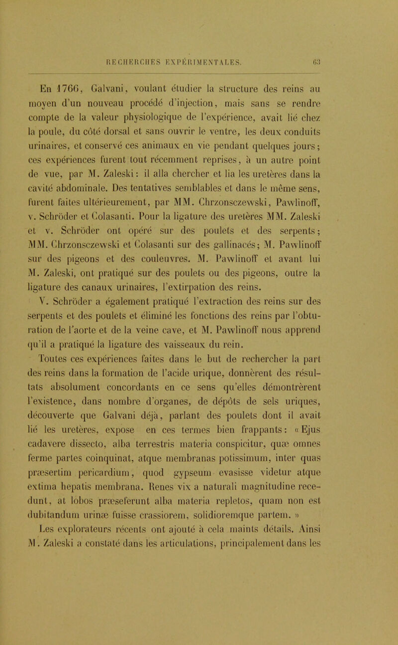 En !l76(), Galvani, voulant étudier la structure des reins au moyen d’un nouveau procédé d’injection, mais sans se rendre compte de la valeur physiologique de l’expérience, avait lié chez la poule, du côté dorsal et sans ouvrir le ventre, les deux conduits urinaires, et conservé ces animaux en vie pendant quelques jours ; ces expériences furent tout récemment reprises, à un autre point de vue, par M. Zaleski: il alla chercher et lia les uretères dans la cavité abdominale. Des tentatives semblables et dans le même sens, furent faites ultérieurement, par MM. Ghrzonsczewski, PawlinofT, V. Schrôder et Golasanti. Pour la ligature des uretères MM. Zaleski et V. Schrôder ont opéré sur des poulets et des serpents ; MM. Ghrzonsczewski et Golasanti sur des gallinacés; M. Pawlinoff sur des pigeons et des couleuvres. M. PawlinolT et avant lui M. Zaleski, ont pratiqué sur des poulets ou des pigeons, outre la ligature des canaux urinaires, l’extirpation des reins. V. Schrôder a également pratiqué l’extraction des reins sur des serpents et des poulets et éliminé les fonctions des reins par l’obtu- ration de Taorte et de la veine cave, et M. Pawlinolf nous apprend qu’il a pratiqué la ligature des vaisseaux du rein. Toutes ces expériences faites dans le but de rechercher la part des reins dans la formation de l’acide urique, donnèrent des résul- tats absolument concordants en ce sens qu’elles démontrèrent l’existence, dans nombre d’organes, de dépôts de sels uriques, découverte que Galvani déjà, parlant des poulets dont il avait lié les uretères, expose en ces termes bien frappants : « Ejus cadavere dissecto, alba terrestris materia conspicitur, quæ oinnes ferme partes coinquinat, atque membranas potissimum, inter qiias præsertim pericardium, quod gypseum evasisse videtur atque extima hepatis membrana. Renes vix a naturali magnitudine rece- dunt, at lobos præseferunt alba materia repletos, quam non est dubitandum urinæ fuisse crassiorem, solidioremque partem. » Les explorateurs récents ont ajouté à cela maints détails. Ainsi