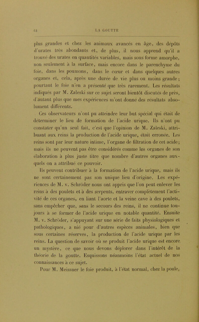 plus grandes et chez les animaux avancés en âge, des dépôts d’iirates très abondants et, de plus, il nous apprend qu’il a trouvé des urates en quantités variables, mais sous forme amorphe, non seulement à la surface, mais encore dans le parenchyme du l'oie, dans les poumons, dans le cœur et dans quelques autres organes et, cela, après une durée de vie plus ou moins grande ; pourtant le foie n’en a présenté que très rarement. Les résultats indiqués par M. Zaleski sur ce sujet seront bientôt discutés de près, d’autant plus que mes expériences m’ont donné des résultats abso- lument différents. Ces observateurs n’ont pu atteindre leur but spécial qui était de déterminer le lieu de formation de l’acide urique. Ils n’ont pu constater qu’un seul fait, c’est que l’opinion de M. Zaleski, attri- buant aux reins la production de l’acide urique, était erronée. Les reins sont par leur nature intime, l’organe de filtration de cet acide; mais ils ne peuvent pas être considérés comme les organes de son élaboration à plus juste litre que nombre d’autres organes aux- quels on a attribué ce pouvoir. Ils peuvent contribuer à la formation de l’acide urique, mais ils ne sont certainement pas son unique lieu d’origine. Les expé- riences de M. V. Schrôder nous ont appris que l’on peut enlever les reins à des poulets et à des serpents, entraver complètement l’acti- vité de ces organes, en liant l’aorte et la veine cave à des poulets, sans empêcher que, sans le secours des reins, il ne continue tou- jours à se former de l’acide urique en notable quantité. Ensuite M. V. Schrôder, s’appuyant sur une série de faits physiologiques et pathologiques, a nié pour d’autres espèces animales, bien que sous certaines réserves, la production de l’acide urique par les reins. La question de savoir où se produit l’acide urique est encore, un mystère, ce que nous devons déplorer dans l’intérêt de la théorie de la goutte. Esquissons néanmoins l’état actuel de nos connaissances à ce sujet. Pour M. Meissner le foie produit, à l’état normal, chez la poule.