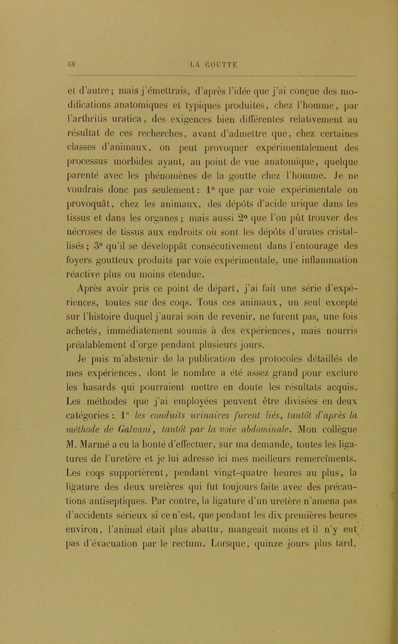 el d’aiUre; mais j’cmetlrais, d’après l’idée (jue j’ai conçue des mo- dificalions analomi([iies et typicpies produites, chez l’homme, par l’arthrilis uratica, des exigences bien dilFérentes relativement au résultat de ces recherches, avant d’admettre cpie, chez certaines classes d’animaux, on peut provoquer expérimentalement des processus morbides ayant, au point de vue anatomique, quelque parenté avec les phénomènes de la goutte chez l’homme. Je ne voudrais donc pas seulement : i que par voie expérimentale on provoquât, chez les animaux, des dépôts d’acide urique dans les tissus et dans les organes ; mais aussi 2 que l’on pût trouver des nécroses de tissus aux endroits où sont les dépôts d’urates cristal- lisés; 3“ qu’il se développât consécutivement dans l’entourage des foyers goutteux produits par voie expérimentale, une inflammation réactive plus ou moins étendue. Après avoir pris ce point de départ, j’ai fait une série d’expé- riences, toutes sur des coqs. Tous ces animaux, un seul excepté sur l’histoire duquel j’aurai soin de revenir, ne furent pas, une fois achetés, immédiatement soumis à des expériences, mais nourris préalablement d’orge pendant plusieurs jours. Je puis m’abstenir de la publication des protocoles détaillés de mes expériences, dont le nombre a été assez grand pour exclure les hasards qui pourraient mettre en doute les résultats acquis. Les méthodes que j’ai employées peuvent être divisées en deux catégories 1“ les conduits urinaires furent liés, tantôt d'après la méthode de Galvani, tantôt par la voie abdominale. Mon collègue M. Mariné a eu la bonté d’effectuer, sur ma demande, toutes les liga- tures de l’uretère et je lui adresse ici mes meilleurs remercîments. Les coqs supportèrent, pendant vingt-quatre heures au plus, la ligature des deux uretères qui fut toujours faite avec des précau- tions antiseptiques. Par contre, la ligature d’un uretère n’amena pas d’accidents sérieux si ce n’est, que pendant les dix premières heures environ, l’animal était plus abattu, mangeait moins et il n’y eut pas d’évacuation par le rectum. Lorsque, (piinze jours plus tard.