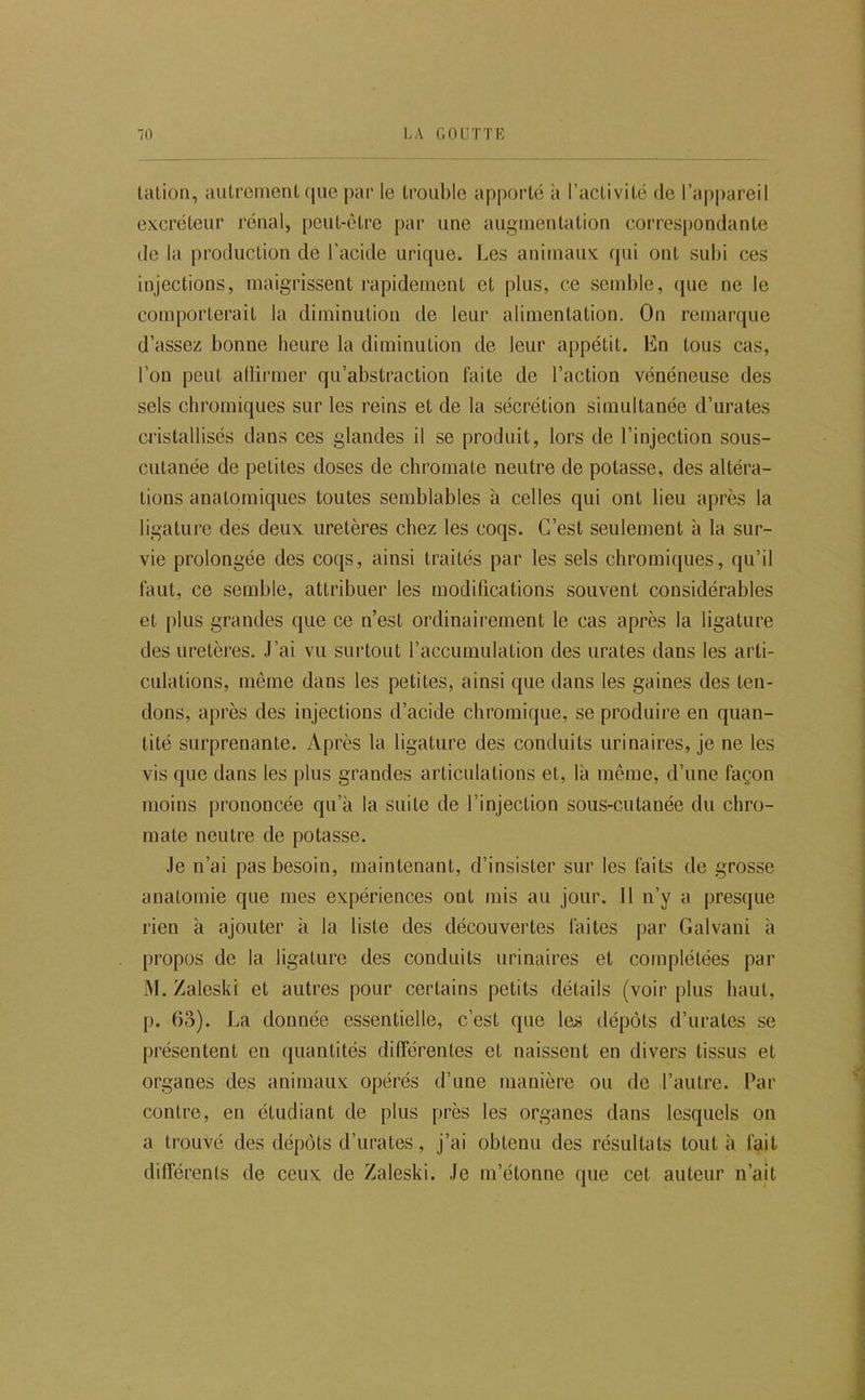 talion, autrement que par le trouble apporté à raclivité de l’appareil excréteur rénal, peul-clre par une augmentation correspondante de la production de l’acide urique. Les animaux ([ui ont subi ces injections, maigrissent rapidement et plus, ce semble, (pie ne le comporterait la diminution de leur alimentation. On remarque d’assez bonne heure la diminution de leur appétit. En tous cas, l’on peut allirmer qu’abstraction faite de l’action vénéneuse des sels cbromiques sur les reins et de la sécrétion simultanée d’urates cristallisés dans ces glandes il se produit, lors de l’injection sous- cutanée de petites doses de chromate neutre de potasse, des altéra- tions anatomiques toutes semblables à celles qui ont lieu après la ligature des deux, uretères chez les coqs. C’est seulement à la sur- vie prolongée des coqs, ainsi traités par les sels chromiques, qu’il faut, ce semble, attribuer les modifications souvent considérables et [)lus grandes que ce n’est ordinairement le cas après la ligature des uretères. J’ai vu suidout l’accumulation des urates dans les arti- culations, même dans les petites, ainsi que dans les gaines des ten- dons, après des injections d’acide chromique, se produire en quan- tité surprenante. Après la ligature des conduits urinaires, je ne les vis que dans les plus grandes articulations et, là même, d’une façon moins prononcée qu’à la suite de l’injection sous-cutanée du chro- mate neutre de potasse. Je n’ai pas besoin, maintenant, d’insister sur les faits de grosse anatomie que mes expériences ont mis au jour. 11 n’y a presque rien à ajouter à la liste des découvertes faites par Galvani à propos de la ligature des conduits urinaires et complétées par M. Zaleski et autres pour certains petits détails (voir plus haut, p. 63). I^a donnée essentielle, c’est que les dépôts d’urates se présentent en quantités différentes et naissent en divers tissus et organes des animaux opérés d’une manière ou de l’autre. Par contre, en étmJiant de plus près les organes dans lesquels on a trouvé des dépôts d’urates, j’ai obtenu des résultats tout à fait différents de ceux de Zaleski. Je m’étonne que cet auteur n’ait