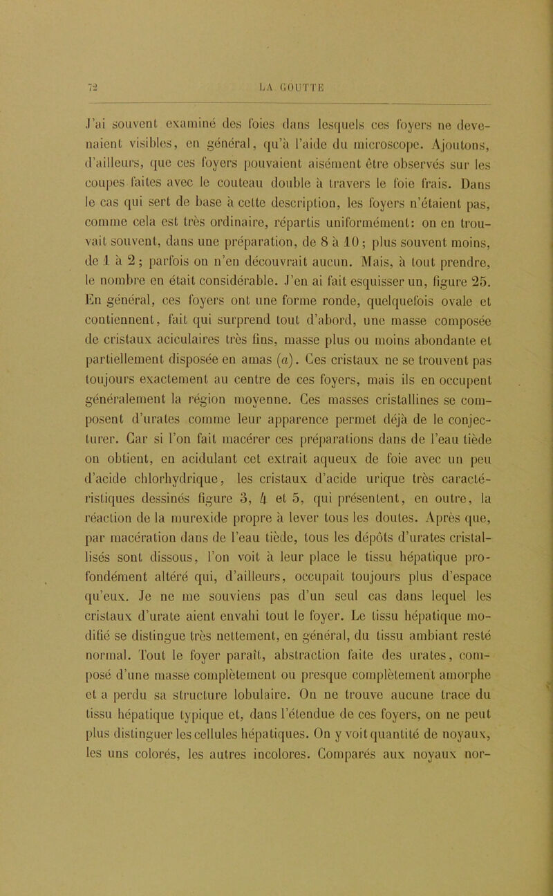 .l’ai souvent examiné des Ibies dans les(|uels ces foyers ne deve- naient visibles, en général, qu’à l’aide du microscope. Ajoutons, d’ailleurs, (|ue ces foyers pouvaient aisément être observés sur les coupes faites avec le couteau double à travers le foie frais. Dans le cas qui sert de base à cette description, les foyers n’étaient pas, comme cela est très ordinaire, répartis uniformément: on en trou- vait souvent, dans une préparation, de 8 à 10 ; plus souvent moins, de 1 à 2 ; parfois on n’en découvrait aucun. Mais, à tout prendre, le nombre en était considérable. J’en ai fait esquisser un, ligure 25. En général, ces foyers ont une forme ronde, quelquefois ovale et contiennent, fait qui surprend tout d’abord, une masse composée de cristaux aciculaires très fins, masse plus ou moins abondante et partiellement disposée en amas (a). Ces cristaux ne se trouvent pas toujours exactement au centre de ces foyers, mais ils en occupent généralement la région moyenne. Ces masses cristallines se com- posent d’urates comme leur apparence permet déjà de le conjec- turer. Car si l’on fait macérer ces préparations dans de l’eau tiède on obtient, en acidulant cet extrait aqueux de foie avec un peu d’acide chlorhydrique, les cristaux d’acide urique très caracté- ristiques dessinés figure 3, k et 5, qui présentent, en outre, la réaction de la murexide propre à lever tous les doutes. Après que, par macération dans de l’eau tiède, tous les dépôts d’urates cristal- lisés sont dissous, l’on voit h leur place le tissu hépatique pro- fondément altéré qui, d’ailleurs, occupait toujours plus d’espace qu’eux. Je ne me souviens pas d’un seul cas dans lequel les cristaux d’urate aient envahi tout le foyer. Le tissu hépatique mo- difié se distingue très nettement, en général, du tissu ambiant resté normal. Tout le foyer paraît, abstraction faite des urates, com- posé d’une masse complètement ou presque complètement amorphe et a perdu sa structure lobulaire. On ne trouve aucune trace du tissu hépatique typique et, dans l’étendue de ces foyers, on ne peut plus distinguer les cellules hépatiques. On y voit quantité de noyaux, les uns colorés, les autres incolores. Comparés aux noyaux nor-