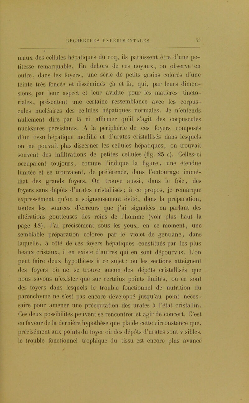 maux, des cellules hépatiques du coq, ils paraissent être d’une pe- titesse remarquable. En dehors de ces noyaux, on observe en outre, dans les loyers, une série de petits grains colorés d’une teinte très foncée et disséminés çà et là, qui, par leurs dimen- sions, par leur aspect et leur avidité pour les matières tincto- riales, présentent une certaine ressemblance avec les corpus- cules nucléaires des cellules hépatiques normales. Je n’entends nullement dire par là ni afTirmer qu’il s’agit des corpuscules nucléaires persistants. A la périphérie de ces foyers composés d’un tissu hé[)atique modifié et d’urates cristallisés dans lesquels on ne pouvait plus discerner les cellules hépatiques, on trouvait souvent des infiltrations de petites cellules (fig. 25 c). Celles-ci occupaient toujours, comme l’indique la figure, une étendue limitée et se trouvaient, de préférence, dans l’entourage immé- diat des grands foyers. On trouve aussi, dans le foie, des foyers sans dépôts d’urates cristallisés ; à ce propos, je remarque expressément qu’on a soigneusement évité, dans la préparation, toutes les sources d’erreurs que j’ai signalées en parlant des altérations goutteuses des reins de l’homme (voir plus haut la page 18). J’ai précisément sous les yeux, en ce moment, une semblable préparation colorée par le violet de gentiane, dans laquelle, à côté de ces foyers hépatiques constitués par les plus beaux cristaux, il en existe d’autres qui en sont dépourvus. 1^’on peut faire deux hypothèses à ce sujet : ou les sections atteignent lies foyers oii ne se trouve aucun des dépôts cristallisés que nous savons n’exister que sur certains points limités, ou ce sont des foyers dans lesquels le trouble fonctionnel de nutrition du parenchyme ne s’est pas encore développé jusqu’au point néces- saire pour amener une précipitation des urates à l’état cristallin. Ces deux possibilités peuvent se rencontrer et agir de concert. C’est en faveur de la dernière hypothèse que plaide cette circonstance que, précisément aux points du foyer où des dépôts d’urates sont visibles, le trouble fonctionnel trophique du tissu est encore plus avancé