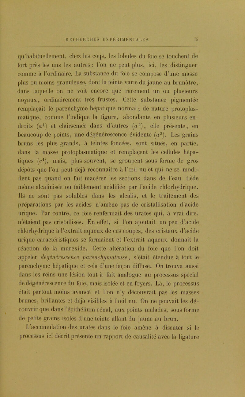 qu’liabituelleinenl, chez les coqs, les lobules du foie se louchent de tort près les uns les autres: l’on ne peut plus, ici, les distinguer comme à l’ordinaire. La substance du foie se compose d’une masse « plus ou moins granuleuse, dont la teinte varie du jaune au brunâtre, dans laquelle on ne voit encore (jue rarement un ou plusieurs noyaux, ordinairement très frustes. Cette substance pigmentée remplaçait le parenchyme hépatique normal ; de nature protoplas- matique, comme l’indique la ligure, abondante en plusieurs en- droits (a^) et clairsemée dans d’autres («-), elle présente, en beaucoup de points, une dégénérescence évidente (u^). Les grains bruns les plus grands, à teintes foncées, sont situés, en partie, dans la masse protoplasmatique et remplaçent les cellules hépa- tiques (c^), mais, plus souvent, se groupent sous forme de gros dépôts que l’on peut déjà reconnaître à l’œil nu et qui ne se modi- lient pas quand on fait macérer les sections dans de l’eau tiède même alcalinisée ou faiblement acidiliée par l’acide chlorhydriipie. Ils ne sont pas solubles dans les alcalis, et le traitement des préparations par les acides n’amène pas de cristallisation d’acide urique. Par contre, ce foie renfermait des urates (jui, à vrai dire, n’étaient pas cristallisés. En effet, si l’on ajoutait un peu d’acide chlorhydrique à l’extrait aqueux de ces coupes, des cristaux d’acide urique caractéristiques se formaient et l’extrait aqueux donnait la réaction de la murexide. Cette altération du foie que l’on doit appeler dégénérescence parenchymateuse, s’était étendue à tout le parenchyme hépatique et cela d’une façon diffuse. On trouva aussi dans les reins une lésion tout à fait analogue au processus spécial de dégénérescence du foie, mais isolée et en foyers. Là, le processus était partout moins avancé et l’on n’y découvrait pas les masses brunes, brillantes et déjà visibles à l’œil nu. On ne pouvait les dé- couvrir que dans l’épitbélium rénal, aux points malades, sous forme de petits grains isolés d’une teinte allant du jaune au brun. 1/accumulation des urates dans le foie amène à discuter si le processus ici décrit présente un rapport de causalité avec la ligature