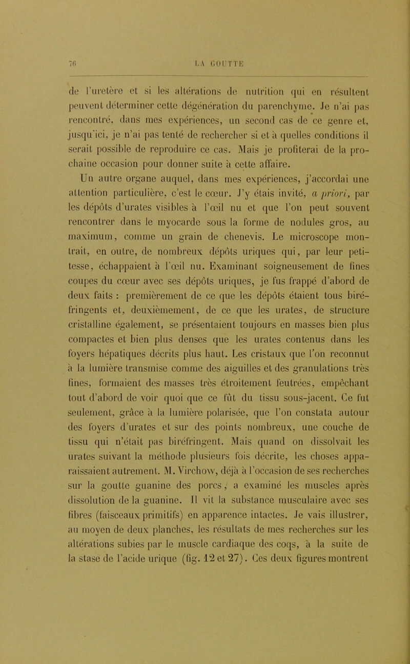 7(i LA (’.OIITTE de l’uretèi’O et si les altérations de nutrition qui en résultent peuvent déterminer cette dégénération du parencliyme. Je n’ai pas rencontré, dans mes expériences, un second cas de ce genre et, jusqu'ici, je n’ai pas tenté de rechercher si et à quelles conditions il serait possible de reproduire ce cas. IMais je profiterai de la pro- chaine occasion pour donner suite à cette affaire. Un autre organe auquel, dans mes expériences, j’accordai une attention particulière, c’est le cœur. J’y étais invité, a priori, par les dépôts d’urates visibles à l’œil nu et que l’on peut souvent rencontrer dans le myocarde sous la forme de nodules gros, au maximum, comme un grain de chenevis. Le microscope mon- trait, en outre, de nombreux dépôts uriques qui, par leur peti- tesse, échappaient à l'œil nu. Examinant soigneusement de fines coupes du cœur avec ses dépôts uriques, je fus frappé d’abord de deux faits : premièrement de ce que les dépôts étaient tous biré- fringents et, deuxièmement, de ce que les urates, de structure cristalline également, se présentaient toujours en masses bien plus compactes et bien plus denses que les urates contenus dans les foyers hépatiques décrits plus haut. Les cristaux que l’on reconnut à la lumière transmise comme des aiguilles et des granulations très Unes, formaient des masses très étroitement feutrées, empêchant tout d’abord de voir quoi que ce lut du tissu sous-jacent. Ce fut seulement, grâce à la lumière polarisée, que l’on constata autour des foyers d’urates et sur des points nombreux, une couche de tissu qui n’était pas biréfringent. Mais quand on dissolvait les urates suivant la méthode plusieurs fois décrite, les choses appa- raissaient autrement. M. Virchow, déjà à l’occasion de ses recherches sur la goutte guanine des porcs, a examiné les muscles après dissolution de la guanine. Il vit la substance musculaire avec ses libres (faisceaux primitifs) en apparence intactes. Je vais illustrer, au moyen de deux planches, les résultats de mes recherches sur les altérations subies par le muscle cardiaque des coqs, à la suite de
