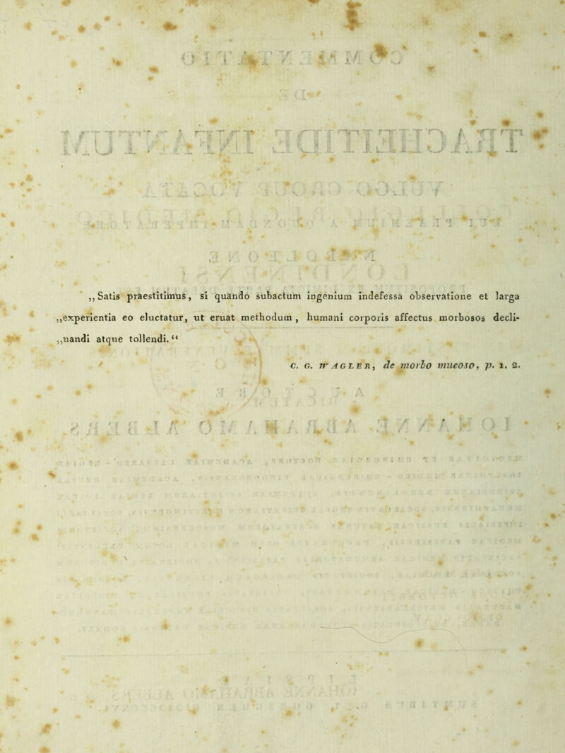 t** * * i- '1 ,, Satis praestitimus, si quando subactum ingenium indefessa observatione et larga ,,experientia eo eluctatur, ut eruat methodum , humani corporis affectus morbosos decli- ,,uandi atque tollendi. “ ** i • . I * *■ . C. G. Tf'AGLER, de morio inueoso, i. 2. 4 * t #