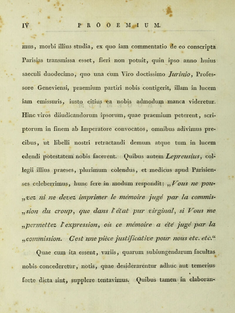 mus, morbi illius studia, ex quo iam commentatio de eo conscripta Parisias transmissa esset, fieri non potuit, quin ipso anno huius saeculi duodecimo, quo una cum Viro doctissimo Jurinio, Profes- sore Geneviensi, praemium partiri nobis contigerit, illam in lucem iam emissuris, iusto citius ea nobis admodum manca videretur. Hinc viros diiudicandorum ipsorum, quae praemium peterent, scri- ptorum in finem ab Imperatore convocatos, omnibus adivimus pre- cibus, ut libelli nostri retractandi demum atque tum in lucem edendi potestatem nobis facerent. Quibus autem Lepreusius, col- legii illius praeses, plurimum colendus, et medicus apud Parisien- ses celeberrimus, hunc fere in modum respondit: „ Vous nc pou• „vez ni ne devez imprimer le memoire juge par la commis- „ sion du croup, que dans V ei at pur virginal, si Vous me „permebtez Vexpression, oii ce memoire a ebe juge par la ^commission. Cesb unepiece justificative pour nous etc. ebc.u Quae cum ita essent, variis, quarum subiungendarum facultas nobis concederetur, notis, quae desiderarentur adhuc aut temerius forte dicta sint, supplere tentavimus. Quibus tamen in elaboran-