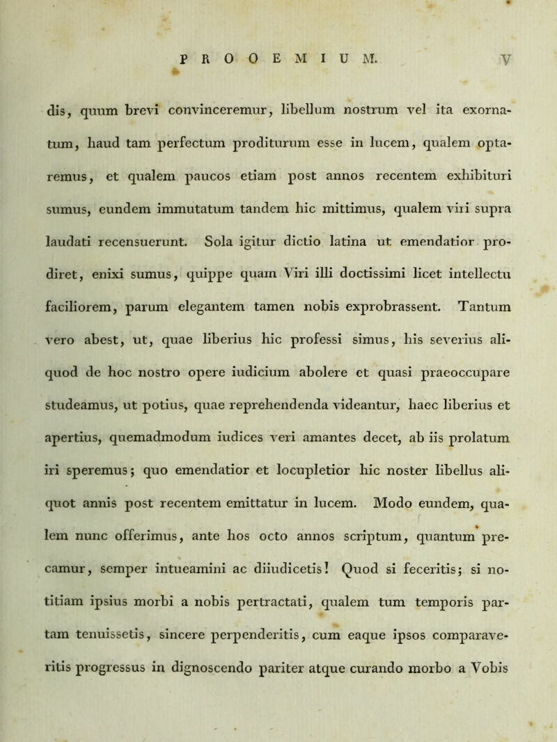 dis, quum brevi convinceremur, libellum nostrum vel ita exorna- tum, haud tam perfectum proditurum esse in lucem, qualem opta- remus, et qualem paucos etiam post annos recentem exhibituri sumus, eundem immutatum tandem hic mittimus, qualem viri supra laudati recensuerunt. Sola igitur dictio latina ut emendatior pro- diret, enixi sumus, quippe quam Viri illi doctissimi licet intellectu faciliorem, parum elegantem tamen nobis exprobrassent. Tantum vero abest, ut, quae liberius hic professi simus, his severius ali- quod de hoc nostro opere iudicium abolere et quasi praeoccupare studeamus, ut potius, quae reprehendenda videantur, haec liberius et apertius, quemadmodum iudices veri amantes decet, ab iis prolatum iri speremus; quo emendatior et locupletior hic noster libellus ali- quot annis post recentem emittatur in lucem. Modo eundem, qua- lem nunc offerimus, ante hos octo annos scriptum, quantum pre- camur, semper intueamini ac diiudicetis! Quod si feceritis; si no- titiam ipsius morbi a nobis pertractati, qualem tum temporis par- tam tenuissetis, sincere perpenderitis, cum eaque ipsos comparave- ritis progressus in dignoscendo pariter atque curando morbo a Vobis