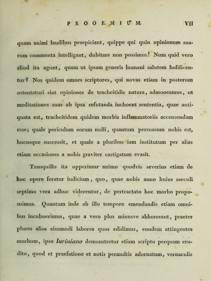 quam animi laudibus prospiciant, quippe qui quin opinionum sua- rum commenta intelligant, dubitare non possimus! Num quid vero aliud ita agunt, quam ut ipsam generis humani salutem ludificen- tur? Nos quidem omnes scriptores, qui novas etiam in posterum ostentaturi sint opiniones de tracheitidis natura, admoneamus, ut meditationes suas ab ipsa refutanda inchoent sententia, quae anti- quata est, tracheitidem quidem morbis inflammatoriis accensendam esse; quale periculum eorum nulli, quantum persuasum nobis est, hucusque successit, et quale a pluribus iam institutum per alias etiam occasiones a nobis graviter castigatum evasit. Tranquillo ita opperimur animo quodvis severius etiam de hoc opere feratur iudicium , quo, quae nobis anno huius saeculi septimo vera adhuc viderentur, de pertractato hoc morbo propo- suimus. Quantam inde ab illo tempore emendandis etiam omni- bus incubuerimus, quae a vero plus minusve abhorreant, praeter plures alios eiusmodi labores quos edidimus, eundem attingentes morbum, ipso lirriniano demonstretur etiam scripto perquam eru- dito, quod et praefatione et notis permultis adornatum, vernaculis