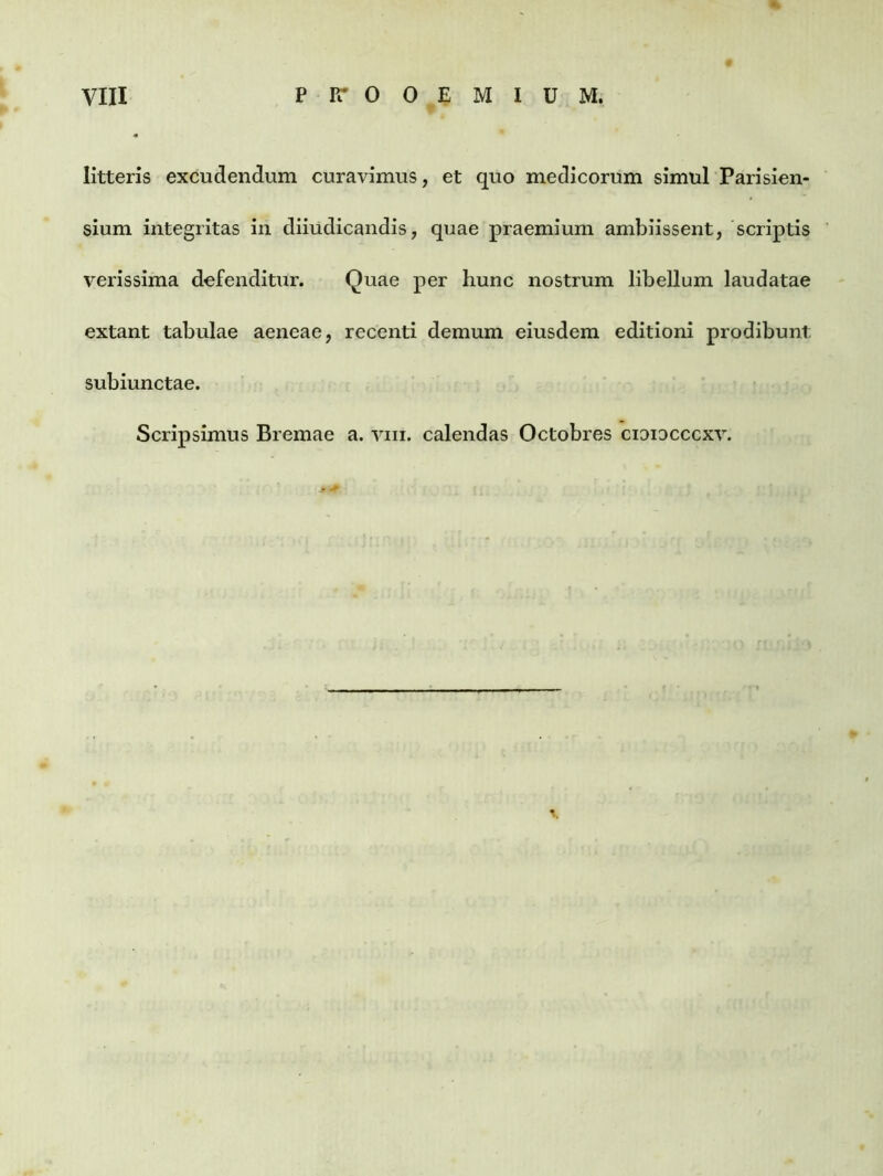 litteris excudendum curavimus, et quo medicorum simul Parisien- sium integritas in diiudicandis, quae praemium ambiissent, scriptis verissima defenditur. Quae per hunc nostrum libellum laudatae extant tabulae aeneae, recenti demum eiusdem editioni prodibunt subiunctae. Scripsimus Bremae a. vm. calendas Octobres cidiocccxv. -j* +