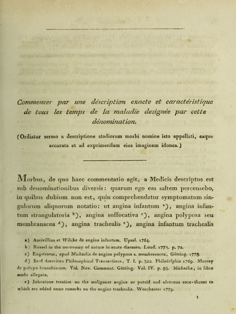 Commencer par une description exacte et c arae teris tique de tous les temps de la maladie designee par cette denomination. (Ordiatur sermo a descriptione stadiorum morbi nomine isto appellati, eaque accurata et ad exprimendam eius imaginem idonea.) JVXorbus, de quo haec commentatio agit, a Medicis descriptus est sub denominationibus diversis: quarum ego eas saltem percensebo, in quibus dubium non est, quin comprehendatur symptomatum sin- gulorum aliquorum notatio: ut angina infantum , angina infan- tum strangulatoria b), angina suffocativa c}, angina polyposa seu membranacea d}, angina trachealis e), angina infantum trachealis a) Aurivillius et Wilcke de angina infantum. Upsal. 1764. b) Russei in the oeconomy of nature in acute diseases. Lond. 1775. p. 72. c) Engstroem, apud Michaelis de angina polyposa s. membranacea, Gotting. t778- d) Bard American Philosophica! Transar.tions, T. I. p. 322. Philadelphia 1769. Murray de polypo hroncbiaruin. Vid. Nov. Couiment. Gotting. Vol. IV. p. 55- Michaelis, in libro modo allegato. e) Johnstone treatise on the malignant angina or putrid and ulcerous sore-tluoat to which are added some reinarks on the angina trachealis. Worchester 1779.
