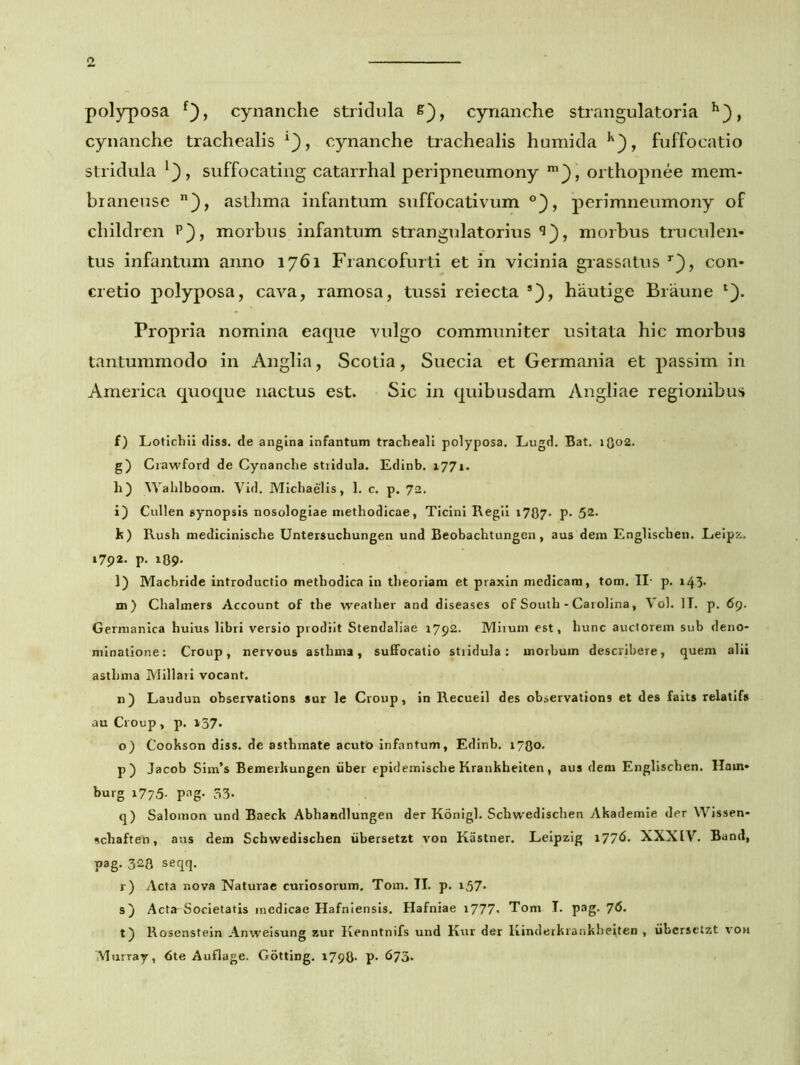 polyposa f), cynanche stridula s), cynanche strangulatori a h}, cynanche trachealis i), cynanche trachealis humida k), fuffocatio stridula l}, suffocating catarrhal peripneumony m}, orthopnee mem- braneuse n), asthma infantum suffocativum °}, perimneumony of children p), morbus infantum strangulatorius morbus truculen- tus infantum anno 1761 Francofurti et in vicinia grassatus r), con- cretio polyposa, cava, ramosa, tussi reiecta *), hautige Braune Propria nomina eaque vulgo communiter usitata hic morbus tantummodo in Anglia, Scotia, Suecia et Germania et passim in America quoque nactus est. Sic in quibusdam Angliae regionibus f) Lotichii diss. de angina infantum tracheali polyposa. Lugd. Bat. i(}02. g) Crawford de Cynanche stridula. Edinb. 1771. h) Wahlboom. Vid. Michaelis, 1. c. p. 72. i) Cullen synopsis nosologiae methodicae, Ticini Regii 17Q7. p. 52- k) Rush medicinische Untersuchungen und Beobachtungen, aus dem Englischen. Leipz. 1792. p. i09- l) Macbride introductio methodica in theoriam et praxin medicam, tom. II- p. 143* m) Chalmers Account of the weatlier and diseases of South - Carolina, Vol. II. p. 69. Germanica huius libri versio prodiit Stendaliae 1792. Mirum est, hunc auctorem sub deno- minatione: Croup, nervous asthma, suffocatio stridula: morbum describere, quem alii asthma Miliari vocant. n) Laudun observations sur le Croup, in Recueil des observations et des faits relatifs au Croup , p. 137. o) Cookson diss. de asthmate acuto infantum, Edinb. 1730. p) Jacob Sim’s Bemerhungen uber epidemische Krankheiten, aus dem Englischen. Hain- burg 1775- P^g- 53- q) Salomon und Baeck Abhandlungen der Konigl. Schwedischen Akademie der Wissen- schaften, aus dem Schwedischen iibersetzt von Kastner. Leipzig 1776. XXXIV. Band, pag. 328 seqq. r) Acta nova Naturae curiosorum. Tom. II. p. i57* s) Acta-Societatis medicae Hafniensis. Hafniae 1777. Tom I. pag. 7<5. t) Rosenstein Anweisung zur Kenntnifs und Kur der Kinderkrankbeiten , iibcrsctzt von VIurray, 6te Auflage. Gotting. 179O. p. 673.