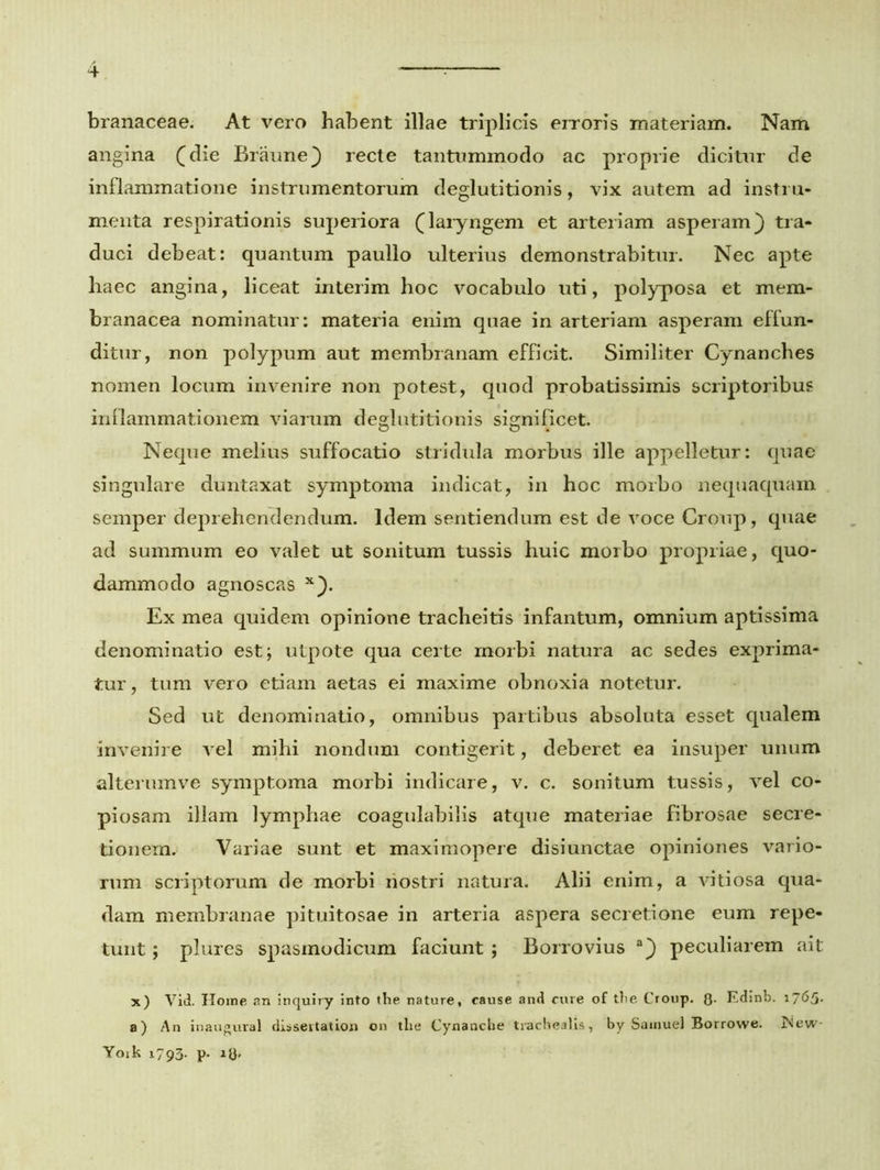 branaceae. At vero habent illae triplicis erroris materiam. Nam angina (die Braune) recte tantummodo ac proprie dicitur de inflammatione instrumentorum deglutitionis, vix autem ad instru- menta respirationis superiora (laryngem et arteriam asperam) tra- duci debeat: quantum paullo ulterius demonstrabitur. Nec apte haec angina, liceat interim hoc vocabulo uti, polyposa et mem- branacea nominatur: materia enim quae in arteriam asperam effun- ditur, non polypum aut membranam efficit. Similiter Cynanches nomen locum invenire non potest, quod probatissimis scriptoribus inflammationem viarum deglutitionis significet. Neque melius suffocatio stridula morbus ille appelletur: quae singulare duntaxat symptoma indicat, in hoc morbo nequaquam semper deprehendendum. Idem sentiendum est de voce Croup, quae ad summum eo valet ut sonitum tussis huic morbo propriae, quo- dammodo agnoscas x). Ex mea quidem opinione tracheitis infantum, omnium aptissima denominatio est; utpote qua certe morbi natura ac sedes exprima- tur , tum vero etiam aetas ei maxime obnoxia notetur. Sed ut denominatio, omnibus partibus absoluta esset qualem invenire vel mihi nondum contigerit, deberet ea insuper unum alterumve symptoma morbi indicare, v. c. sonitum tussis, vel co- piosam illam lymphae coagulabilis atque materiae fibrosae secre- tionem. Variae sunt et maximopere disiunctae opiniones vario- rum scriptorum de morbi nostri natura. Alii enim, a vitiosa qua- dam membranae pituitosae in arteria aspera secretione eum repe- tunt ; plures spasmodicum faciunt ; Borrovius a) peculiarem ait x) Vid. Home an inquiry into the nature, cause and cure of tlie Croup. Q. Edinb. 1765* a) An inaugural dissertation on tlie Cynanche trachealis, by Samuel Borrowe. New- Yoik 1793. p. ltf.