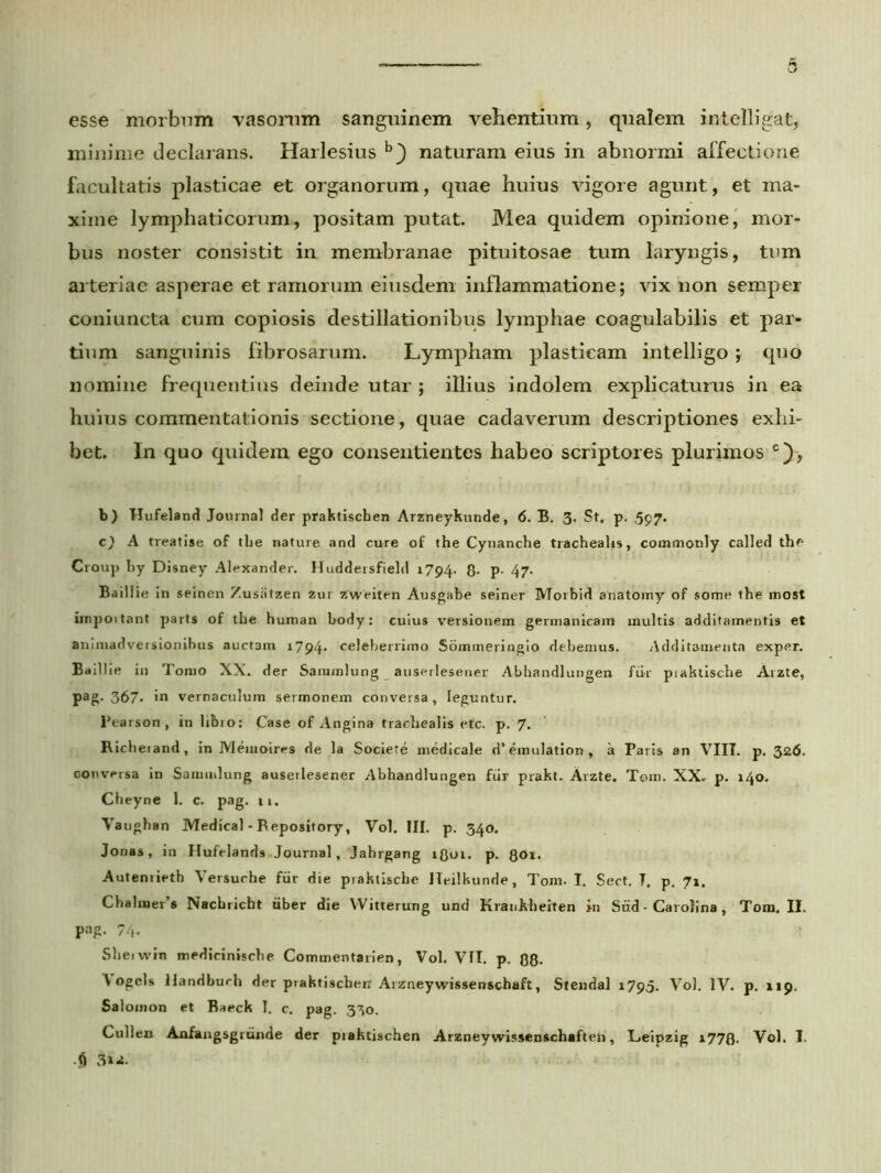 esse morbum vasomm sanguinem vehentium, qualem intelligat, minime declarans. Harlesius b} naturam eius in abnormi affectione facultatis plasticae et organorum, quae huius vigore agunt, et ma- xime lymphaticorum, positam putat. Mea quidem opinione, mor- bus noster consistit in membranae pituitosae tum laryngis, tum arteriae asperae et ramorum eiusdem inflammatione; vix non semper coni uncta cum copiosis destillationibus lymphae coagulabilis et par- tium sanguinis fibrosarum. Lympham plasticam intelligo; quo nomine frequentius deinde utar ; illius indolem explicaturus in ea huius commentationis sectione, quae cadaverum descriptiones exhi- bet. In quo quidem ego consentientes habeo scriptores plurimos c), b) Hufeland Journal der praktischen Arzneykunde, 6. B. 3. St. p. 597. c) A treatise of tlie nature and cure of the Cynanche trachealis, commonly called thf- Croup by Disney Alexander. Huddersfield 1794. 8- P- 47- Baillie in seinen Zusntzen 2ur zweiten Ausgabe seiner Morbid anatomy of some the most iinpoitant parts of the human body: cuius versionem germanicam multis additamentis et animadversionibus auctam 1794. celeberrimo Sommeringio debemus. Additamenta exper. Baillie in Tomo XX. der Sainmlung auserlesener Abhandlungen fiir piaktische Arzte, pag- 367- »n vernaculum sermonem conversa, leguntur. Pearson , in libio: Case of Angina trachealis etc. p. 7. Richeiand, in Memoires de la Sociere medicale d’emulation, a Paris an VIII. p. 326. conversa in Sammlung auserlesener Abhandlungen fiir prakt. Arzte. Tem. XX. p. 140. Cheyne 1. c. pag. 11. Vaughan Medical - Repository, Vol. III. p. 340. Jonas, in Hufelands Journal, Jahrgang iQui. p. 801. Autenrieth Versuche fiir die praktiscbe Heilkunde, Toni. I. Sect. T. p, 71. Chalraer’» Nacbricbt iiber die VVitterung und Krankheiten >n Snd ■ Carolina, Tom. II. Pag- 74- Sheiwin medicinische Commentarien, Vol. VII. p. 08- V ogcls ilandburh der praktischen Arzneywissenschaft, Stendal 1795. Vol. IV. p. 119. Salomon et Baeck T. c. pag. 330. Cullen Anfangsgrunde der praktischen Arzney wissenschaften, Leipzig x770. Vol. I. 3»-i.