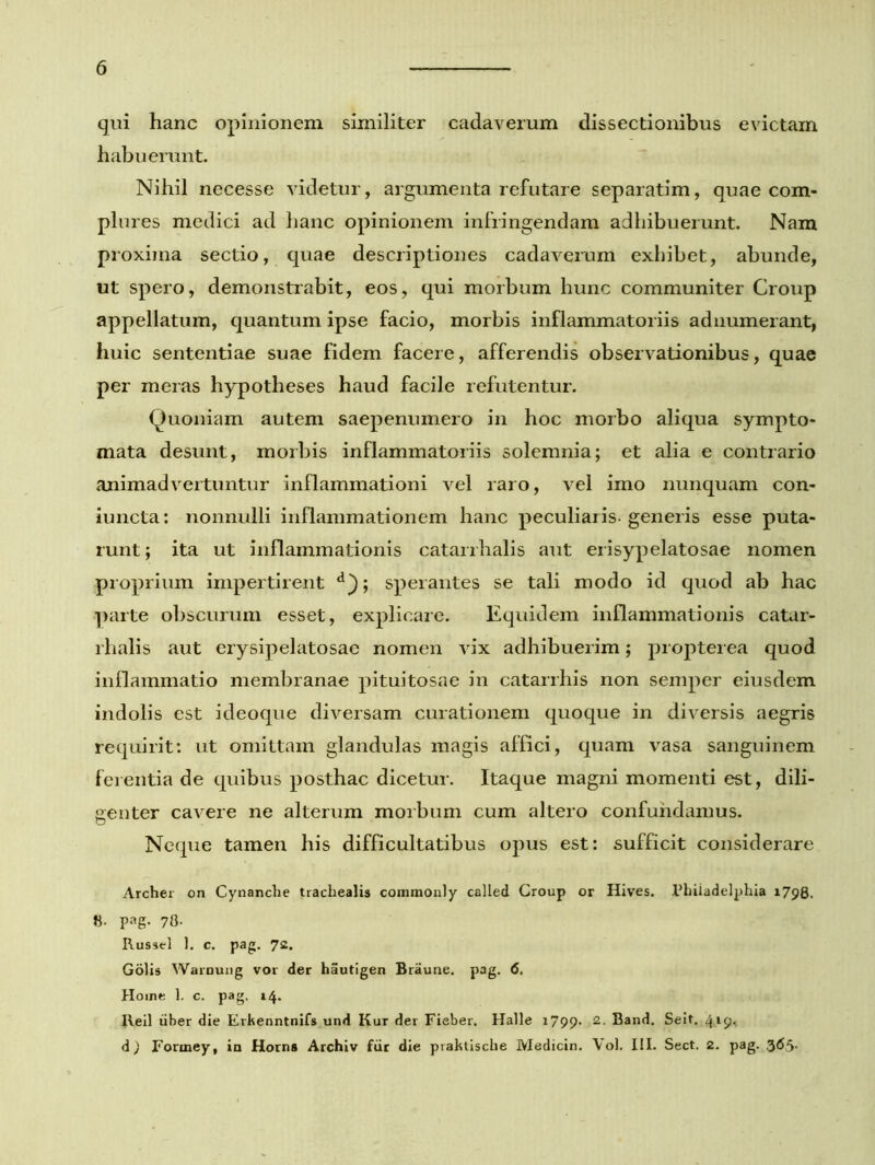 qui hanc opinionem similiter cadaverum dissectionibus evictam habuerunt. Nihil necesse videtur, argumenta refutare separatim, quae com- plures medici ad hanc opinionem infringendam adhibuerunt. Nam proxima sectio, quae descriptiones cadaverum exhibet, abunde, ut spero, demonstrabit, eos, qui morbum hunc communiter Group appellatum, quantum ipse facio, morbis inflammatoriis adnumerant, huic sententiae suae fidem facere, afferendis observationibus, quae per meras hypotheses haud facile refutentur. Quoniam autem saepenumero in hoc morbo aliqua sympto- mata desunt, morbis inflammatoriis solemnia; et alia e contrario animadvertuntur inflammationi vel raro, vel imo nunquam con- iuncta: nonnulli inflammationem hanc peculiaris-generis esse puta- runt ; ita ut inflammationis catarrhalis aut erisypelatosae nomen proprium impertirent d); sperantes se tali modo id quod ab hac parte obscurum esset, explicare. Equidem inflammationis catar- rhalis aut erysipelatosae nomen vix adhibuerim; propterea quod inflammatio membranae pituitosae in catarrhis non semper eiusdem indolis est ideoque diversam curationem quoque in diversis aegris requirit: ut omittam glandulas magis affici, quam vasa sanguinem ferentia de quibus posthac dicetur. Itaque magni momenti est, dili- genter cavere ne alterum morbum cum altero confundamus. Neque tamen his difficultatibus opus est: sufficit considerare Archer on Cynanche trachealis commonly calletl Croup or Hives. Philadelphia 1798. 8- pag. 78- Russei i. c. pag. 72. Golis Warnung vor der hautigen Braune. pag. 6. Horne 1. c. pag. 14. Reil iiber die Erkenntnifs und Kur der Fieber. Halle 1799. 2- Band. Seit. 4l9< d) Formey, in Horns Archiv fur die praktische Medicin. Vol. III. Sect. 2. pag. 365.
