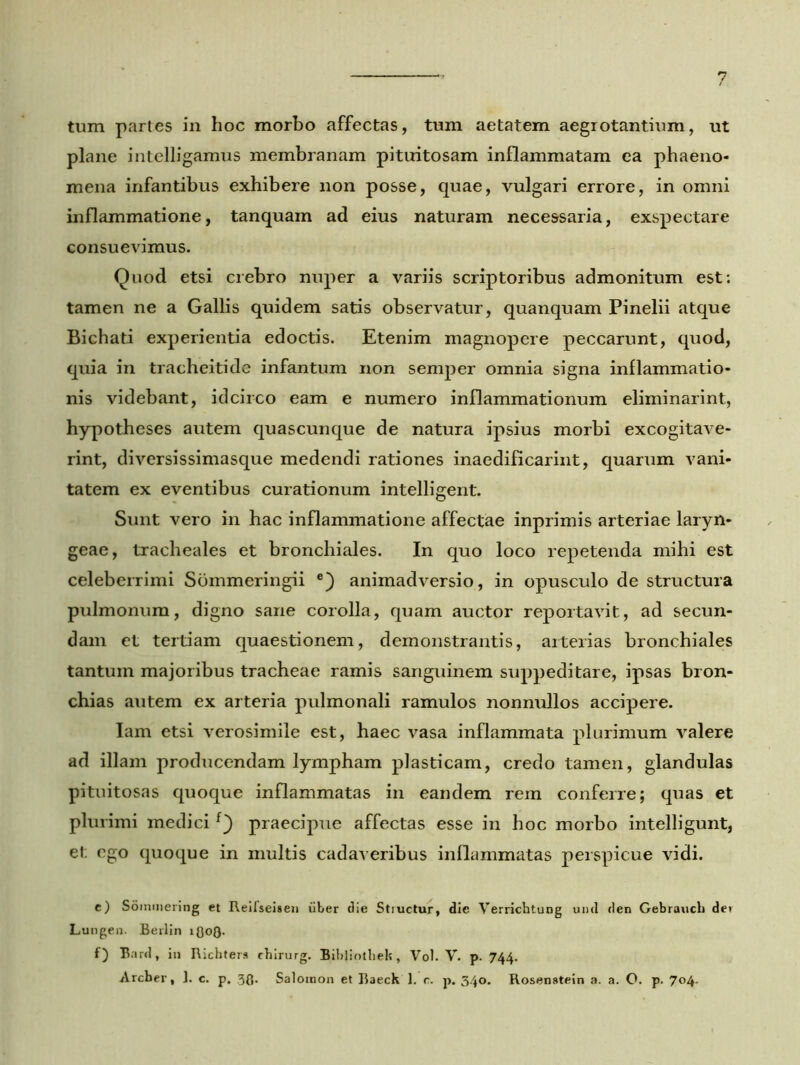 tum partes in hoc morbo affectas, tum aetatem aegrotantium, ut plane intelligamus membranam pituitosam inflammatam ea phaeno- mena infantibus exhibere non posse, quae, vulgari errore, in omni inflammatione, tanquam ad eius naturam necessaria, exspectare consuevimus. Quod etsi crebro nuper a variis scriptoribus admonitum est; tamen ne a Gallis quidem satis observatur, quanquam Pinelii atque Bichati experientia edoctis. Etenim magnopere peccarunt, quod, quia in tracheitide infantum non semper omnia signa inflammatio- nis videbant, idcirco eam e numero inflammationum eliminarint, hypotheses autem quascunque de natura ipsius morbi excogitave- rint, diversissimasque medendi rationes inaedificarint, quarum vani- tatem ex eventibus curationum intelligent. Sunt vero in hac inflammatione affectae inprimis arteriae laryn- geae, tracheales et bronchiales. In quo loco repetenda mihi est celeberrimi Sommeringii e) animadversio, in opusculo de structura pulmonum, digno sane corolla, quam auctor reportavit, ad secun- dam et tertiam quaestionem, demonstrantis, arterias bronchiales tantum majoribus tracheae ramis sanguinem suppeditare, ipsas bron- chias autem ex arteria pulmonali ramulos nonnullos accipere. Iam etsi verosimile est, haec vasa inflammata plurimum valere ad illam producendam lympham plasticam, credo tamen, glandulas pituitosas quoque inflammatas in eandem rem conferre; quas et plurimi medicif} praecipue affectas esse in hoc morbo intelligunt, et ego quoque in multis cadaveribus inflammatas perspicue vidi. e) Somnier ing et Reifseisen uber die Struetur, die Verrichtung und den Gebrauch det Lungen. Berlin 1(303. f) Bard, in Richters chirurg. Bibliothek, Vol. V. p. 744. Archer, J. c. p. .33. Salomon et Raeck 1. c. p. 340. Rosenstein a. a. O. p. 704.