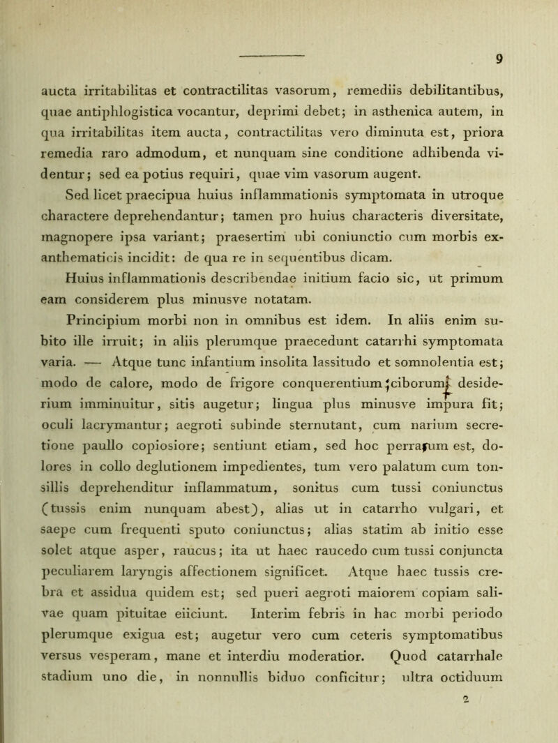 aucta irritabilitas et contractilitas vasorum, remediis debilitantibus, quae antiphlogistica vocantur, deprimi debet; in asthenica autem, in qua irritabilitas item aucta, contractilitas vero diminuta est, priora remedia raro admodum, et nunquam sine conditione adhibenda vi- dentur; sed ea potius requiri, quae vim vasorum augent. Sed licet praecipua huius inflammationis symptomata in utroque charactere deprehendantur; tamen pro huius characteris diversitate, magnopere ipsa variant; praesertim ubi coniunctio cum morbis ex- anthematicis incidit: de qua re in sequentibus dicam. Huius inflammationis describendae initium facio sic, ut primum eam considerem plus minusve notatam. Principium morbi non in omnibus est idem. In aliis enim su- bito ille irruit; in aliis plerumque praecedunt catarrhi symptomata varia. — Atque tunc infantium insolita lassitudo et somnolentia est; modo de calore, modo de frigore conquerentium^ ciborum^ deside- rium imminuitur, sitis augetur; lingua plus minusve impura fit; oculi lacrymantur; aegroti subinde sternutant, cum narium secre- tione paullo copiosiore; sentiunt etiam, sed hoc perrafum est, do- lores in collo deglutionem impedientes, tum vero palatum cum ton- sillis deprehenditur inflammatum, sonitus cum tussi coniunctus (tussis enim nunquam abest), alias ut in catarrho vulgari, et saepe cum frequenti sputo coniunctus; alias statim ab initio esse solet atque asper, raucus; ita ut haec raucedo cum tussi conjuncta peculiarem laryngis affectionem significet. Atque haec tussis cre- bra et assidua quidem est; sed pueri aegroti maiorem copiam sali- vae quam pituitae eiiciunt. Interim febris in hac morbi periodo plerumque exigua est; augetur vero cum ceteris symptomatibus versus vesperam, mane et interdiu moderatior. Quod catarrhale stadium uno die, in nonnullis biduo conficitur; ultra octiduum