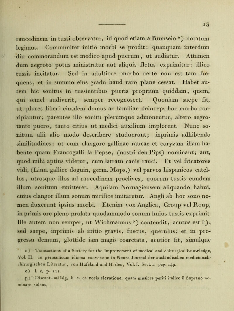 raucedinem in tussi observatur, id quod etiam a Rumseio n) notatum legimus. Communiter initio morbi se prodit: quanquam interdum diu commorandum est medico apud puerum , ut audiatur. Attamen dum aegroto potus ministratur aut aliquis fletus exprimitur: illico tussis incitatur. Sed in adultiore morbo certe non est tam fre- quens , et in summo eius gradu haud raro plane cessat. Habet au- tem hic sonitus in tussientibus pueris proprium quiddam, quem, qui semel audiverit, semper recognoscet. Quoniam saepe fit, ut plures liberi eiusdem domus ac familiae deinceps hoc morbo cor- ripiantur; parentes illo sonitu plerumque admonentur, altero aegro- tante puero, tanto citius ut medici auxilium implorent. Nunc so- nitum alii alio modo describere studuerunt; inprimis adhibendo similitudines: ut cum clangore gallinae raucae et coryzam illam ha- bente quam Francogalli la Pepse, (nostri den Pips} nominant; aut, quod mihi aptius videtur, cum latratu canis rauci. Et vel fricatores vidi, (Linn. gallice doguin, germ. Mops,) vel parvos hispanicos catel- los, utrosque illos ad raucedinem proclives, quorum tussis eundem illum sonitum emitteret. Aquilam Noruagiensem aliquando habui, cuius clangor illum sonum mirifice imitaretur. Angli ab hoc sono no- men duxerunt ipsius morbi. Etenim vox Anglica, Croup vel Roup, in primis ore pleno prolata quodammodo sonum huius tussis exprimit. Ille autem non semper, ut Wichmannus °_) contendit, acutus est p}; sed saepe, inprimis ab initio gravis, fuscus, querulus; et in pro- gressu demum, glottide iam magis coarctata, acutior fit, simulque n) Transactions of a Society for the Improvement of medical and chirurgical Knowledge, Vol. II. in germanicum idioma conversum in Neues Journal der auslandischen medicinisch- chirurgischen Literatur, von Hufeland und Ilarles , Vol.T. Sect. i. pag. 149. o) 1. c. p. 111. p) ' Discant-mafsig, h. e. ea vocis elevatione, quam musices periti italice il Soprano no minare solent.