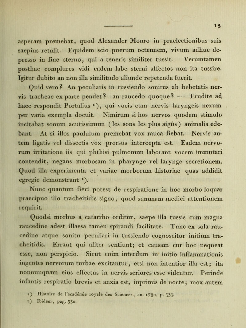 asperam premebat, quod Alexander Monro in praelectionibus suis saepius retulit. Equidem scio puerum octennem, vivum adhuc de- presso in fine sterno, qui a teneris similiter tussit. Verumtamen posthac complures vidi eadem labe sterni affectos non ita tussire. Igitur dubito an non illa similitudo aliunde repetenda fuerit. Ouid vero? An peculiaris in tussiendo sonitus ab hebetatis ner- vis tracheae exparte pendet? an raucedo quoque? — Erudite ad haec respondit PortaliuS qui vocis cum nervis laryngeis nexum per varia exempla docuit. Nimirum si hos nervos quodam stimulo incitabat sonuin acutissimum (les sons les plus aigfis) animalia ede- bant. At si illos paululum premebat vox rauca fiebat. Nervis au- tem ligatis vel dissectis vox prorsus intercepta est. Eadem nervo- rum irritatione iis qui phthisi pulmonum laborant vocem immutari contendit, negans morbosam in pharynge vel larynge secretionem. Quod illa experimenta et variae morborum historiae quas addidit egregie demonstrant Nunc quantum fieri potest de respiratione in hoc morbo loquar praecipuo illo tracheitidis signo, quod summam medici attentionem requirit. Quodsi morbus a catarrho orditur, saepe illa tussis cum magna raucedine adest illaesa tamen spirandi facilitate. Tunc ex sola rau- cedine atque sonitu peculiari in tussiendo cognoscitur initium tra- cheitidis. Errant qui aliter sentiunt; et causam cur hoc nequeat esse, non perspicio. Sicut enim interdum in initio inflammationis ingentes nervorum turbae excitantur, etsi non intentior illa est; ita nonnunquam eius effectus in nervis seriores esse videntur. Perinde infantis respiratio brevis et anxia est, inprimis de nocte; mox autem s) Histoire de 1’acadenrie royale des Sciences, an. i7Qo. p. 333. t) Ibidem, pag. 330.