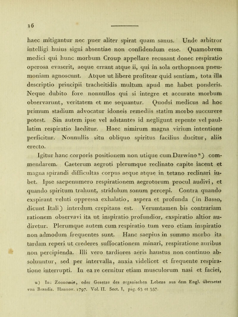 haec mitigantur nec puer aliter spirat quam sanus. Unde arbitror intelligi huius signi absentiae non confidendum esse. Quamobrem medici qui hunc morbum Croup appellare recusant donec respiratio operosa evaserit, aeque errant atque ii, qui in sola orthopnoea pneu- moniam agnoscunt. Atque ut libere profitear quid sentiam, tota illa descriptio principii tracheitidis multum apud me habet ponderis. Neque dubito fore nonnullos qui si integre et accurate morbum observarunt, veritatem et me sequantur. Quodsi medicus ad hoc primum stadium advocatur idoneis remediis statim morbo succurere potest. Sin autem ipse vel adstantes id negligunt repente vel paul- latim respiratio laeditur. Haec nimirum magna virium intentione perficitur. Nonnullis situ obliquo spiritus facilius ducitur, aliis erecto. Igitur hanc corporis positionem non utique cum Darwino u) com- mendarem. Caeterum aegroti plerumque reclinato capite iacent et magna spirandi difficultas corpus aeque atque in tetano reclinari iu- bet. Ipse saepenumero respirationem aegrotorum procul audivi, et quando spiritum trahunt, stridulum sonum percepi. Conti a quando exspirant veluti oppressa exhalatio, aspera et profunda (in Basso, dicunt Itali) interdum crepitans est. Verumtamen bis contrariam rationem observavi ita ut inspiratio profundior, exspiratio altior au- diretur. Plerumque autem cum respiratio tum vero etiam inspiratio non admodum frequentes sunt. Hanc saepius in summo morbo ita tardam reperi ut crederes suffocationem minari, respiratione auribus non percipienda. Illi vero tardiores aeris haustus non continuo ab- soluuntur, sed per intervalla, anxia videlicet et frequente respira- tione interrupti. In ea re cernitur etiam musculorum nasi et faciei, u) In: Zoonomie, oder Gesetze des ovganischen Lebens aus dem Engl. iibersetzt von Brandis. Ilannov. 1797. Yol. II. Sect. T, pag. 63 et 357.