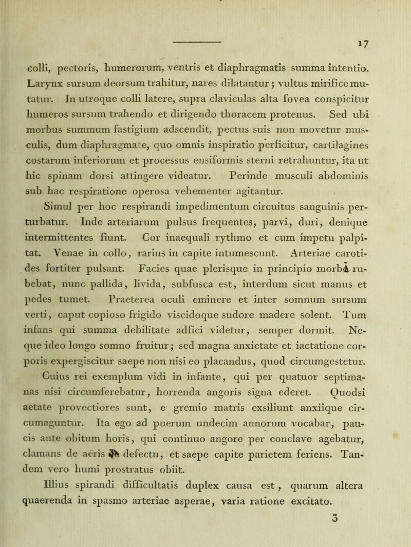 colli, pectoris, humerorum, ventris et diaphragmatis summa intentio. Larynx sursum deorsum trahitur, nares dilatantur; vultus mirifice mu- tatur. In utroque colli latere, supra claviculas alta fovea conspicitur humeros sursum trahendo et dirigendo thoracem protenus. Sed ubi morbus summum fastigium adscendit, pectus suis non movetur mus- culis, dum diaphragmat e, quo omnis inspiratio perficitur, cartilagines costarum inferiorum et processus ensiformis sterni retrahuntur, ita ut hic spinam dorsi attingere videatur. Perinde musculi abdominis sub hac respiratione operosa vehementer agitantur. Simul per hoc respirandi impedimentum circuitus sanguinis per- turbatur. Inde arteriarum pulsus frequentes, parvi, duri, denique intermittentes fiunt. Cor inaequali rythmo et cum impetu palpi- tat. Venae in collo, rarius in capite intumescunt. Arteriae caroti- des fortiter pulsant. Facies quae plerisque in principio morb<L ru- bebat, nunc pallida, livida, subfusca est, interdum sicut manus et pedes tumet. Praeterea oculi eminere et inter somnum sursum verti, caput copioso frigido viscidoque sudore madere solent. Tum infans qui summa debilitate adfici videtur, semper dormit. Ne- que ideo longo somno fruitur; sed magna anxietate et iactatione cor- poris expergiscitur saepe non nisi eo placandus, quod circumgestetur. Cuius rei exemplum vidi in infante, qui per quatuor septima- nas nisi circumferebatur, horrenda angoris signa ederet. Ouodsi aetate provectiores sunt, e gremio matris exsiliunt anxiique cir- cumaguntur. Ita ego ad puerum undecim annorum vocabar, pau- cis ante obitum horis, qui continuo angore per conclave agebatur, clamans de aeris defectu, et saepe capite parietem feriens. Tan- dem vero humi prostratus obiit. Illius spirandi difficultatis duplex causa est, quarum altera quaerenda in spasmo arteriae asperae, varia ratione excitato. 3
