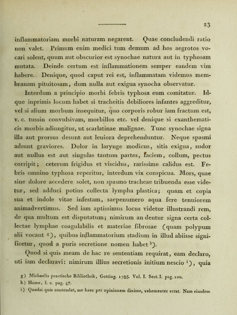 inflammatoriam morbi naturam negarent. Quae concludendi ratio non valet. Primum enim medici tum demum ad hos aegrotos vo- cari solent, quum aut obscurior est synocliae natura aut in typhosam mutata. Deinde certum est inflammationem semper eandem vim habere. Denique, quod caput rei est, inflammatam videmus mem- branam pituitosam, dum nulla aut exigua synocha observatur. Interdum a principio morbi febris typhosa eum comitatur. Id- que inprimis locum habet si tracheitis debiliores infantes aggreditur, vel si alium morbum insequitur, quo corporis robur iam fractum est, v. c. tussin convulsivam, morbillos etc. vel denique si exanthemati- cis morbis adiungitur, ut scarlatinae malignae. Tunc synochae signa illa aut prorsus desunt aut leuiora deprehenduntur. Neque spasmi adsunt graviores. Dolor in larynge modicus, sitis exigua, sudor aut nullus est aut singulas tantum partes, faciem, collum, pectus corripit; ceterum frigidus et viscidus, rarissime calidus est. Fe- bris omnino typhosa reperitur, interdum vix conspicua. Mors, quae sine dolore accedere solet, non spasmo tracheae tribuenda esse vide- tur, sed adduci potius collecta lympha plastica; quam et copia sua et indole vitae infestam, saepenumero aqua fere tenuiorem animadvertimus. Sed iam aptissimus locus videtur illustrandi rem, de qua multum est disputatum; nimirum an dentur signa certa col- lectae lymphae coagulabilis et materiae fibrosae (quam polypum alii vocant s), quibus inflammatorium stadium in illud abiisse signi- ficetur, quod a puris secretione nomen habet h). Quod si quis meam de hac re sententiam requirat, eam declaro, uti iam declaravi: nimirum illius secretionis initium nescio 1), quia g) Michaelis practische Bibliothek, Gotting. 1785. Vol. I. Sect.I. pag. 100. h ) Home, 1. c. pag. 47. i) Quodsi quis contendat, me haec per opinionem dixisse, vehementer errat. Nam eiusdem