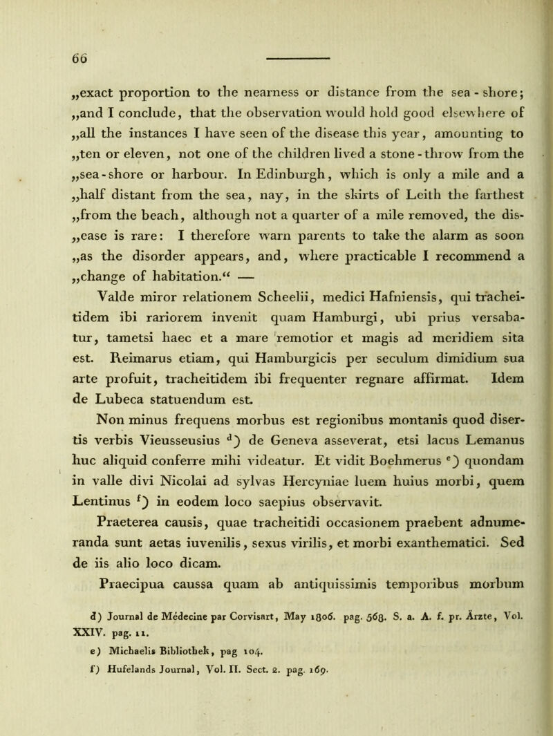 ,,exact proportion to the nearness or distance from the sea-shore; ,,and I conclude, that the observation would hold good elsewhere of „all the instances I have seen of the disease this year, amounting to ,,ten or eleven, not one of the children lived a stone - throw from the ,,sea-shore or harbour. InEdinburgh, wliich is only a mile and a „half distant from the sea, nay, in the skirts of Leith the farthest „from the beach, although not a quarter of a mile removed, the dis- „ease is rare: I therefore warn parents to take the alarm as soon „as the disorder appears, and, wliere practicable I recommend a „change of habitation.“ — Valde miror relationem Scheelii, medici Hafniensis, qui trachei- tidem ibi rariorem invenit quam Hamburgi, ubi prius versaba- tur, tametsi haec et a mare remotior et magis ad meridiem sita est. Reimarus etiam, qui Hamburgicis per seculum dimidium sua arte profuit, tracheitidem ibi frequenter regnare affirmat. Idem de Lubeca statuendum est. Non minus frequens morbus est regionibus montanis quod diser- tis verbis Vieusseusius de Geneva asseverat, etsi lacus Lemanus huc aliquid conferre mihi videatur. Et vidit Boehmerus e) quondam in valle divi Nicolai ad sylvas Hercyniae luem huius morbi, quem Lentinus f) in eodem loco saepius observavit. Praeterea causis, quae tracheitidi occasionem praebent adnume- randa sunt aetas iuvenilis, sexus virilis, et morbi exanthematici. Sed de iis alio loco dicam. Praecipua caussa quam ab antiquissimis temporibus morbum d) Journal de Medecine par Corvisart, May iQo6. pag. 563. S. a. A. f. pr. Arzte, Vol. XXIV. pag. n. e) Michaelis Bibliotbek, pag 104. f) Hufelands Journal, Vol. IT. Sect. 2. pag. 169.