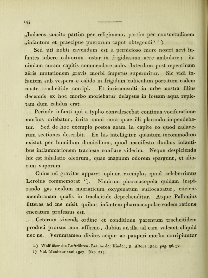 „Iudaeos sancito partim per religionem, partim per consuetudinem „infantum et praecipue puerorum caput obtegehdi“ h ). Sed uti nobis cavendum est a pernicioso more nostri aevi in- fantes iubere caluorum instar in frigidissimo aere ambulare ; ita nimiam curam capitis commendare nolo. Interdum post repentinam aeris mutationem gravis morbi impetus superoritur. Sic vidi in- fantem sub vespera e calido in frigidum cubiculum portatum eadem nocte tracheitide corripi. Et iurisconsulti in urbe nostra filius decennis ex hoc morbo moriebatur delapsus in fossam aqua reple- tam dum calidus erat. Perinde infanti qui a typho convalescebat continua vociferationr morbus oriebatur, irrita omni cura quae illi placando impendeba- tur. Sed de hoc exemplo postea agam in capite eo quod cadave- rum sectiones describit. Ex his intelligitur quantum incommodum existat per humidum domicilium, quod manifesto duobus infanti- bus inflammationem tracheae conflare viderim. Neque despicienda hic est inhalatio oleorum, quae magnum odorem spargunt, et alio- rum vaporum. Cuius rei gravitas apparet opinor exemplo, quod celeberrimus Leroius commemorat *). Nimirum pharmacopola quidam inspi- rando gas acidum muriaticum oxygenatum suffocabatur, eiiciens membranam qualis in tracheitide deprehenditur. Atque Pallonius litteras ad me misit quibus infantem pharmacopolae eadem ratione enecatum professus est. Ceterum vivendi ordine et conditione parentum tracheitidem produci prorsus non affirmo, dubius an illa ad eam valeant aliquid necne. Verumtamen divites aeque ac pauperi morbo corripiuntur h) Wolf uber die Luftrohren - Biaune der Kinder, Q. Altona iQoQ. pag. 36. 37. i) Yid. Moniteur anni iQo7. Nro. 22,j.