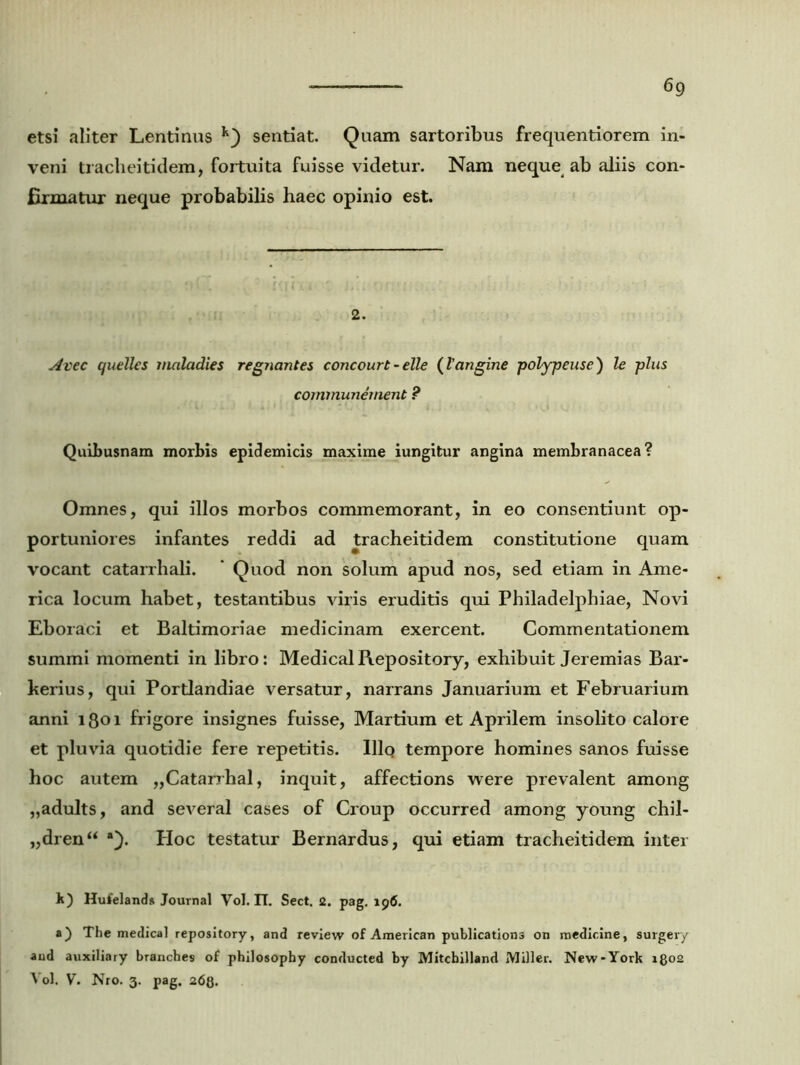 etsi aliter Lentinus sentiat. Quam sartoribus frequentiorem in- veni tracheitidem, fortuita fuisse videtur. Nam neque ab aliis con- firmatur neque probabilis haec opinio est. 2. Avec quelles maladies regnantes concourt - elle (langine polypeuse) le plus communement ? Quibusnam morbis epidemicis maxime iungitur angina membranacea? Omnes, qui illos morbos commemorant, in eo consentiunt op- portuniores infantes reddi ad tracheitidem constitutione quam vocant catarrhali. * Quod non solum apud nos, sed etiam in Ame- rica locum habet, testantibus viris eruditis qui Philadelphiae, Novi Eboraci et Baltimoriae medicinam exercent. Commentationem summi momenti in libro: MedicalRepository, exhibuit Jeremias Bar- kerius, qui Portlandiae versatur, narrans Januarium et Februarium anni lQoi frigore insignes fuisse, Martium et Aprilem insolito calore et pluvia quotidie fere repetitis. Illo tempore homines sanos fuisse hoc autem „Catarrhal, inquit, affections were prevalent among „adults, and several cases of Croup occurred among young chil- „dren“ *). Hoc testatur Bernardus, qui etiam tracheitidem inter k) Huielands Journal Vol. II. Sect. 2. pag. 196. a) The medica] repository, and review of American publications on medicine, surgery aud auxilia ry branches of philosophy conducted by Mitcbilland Miller. New-York 1802 Vol. V. Nro. 3. pag. 26Q.