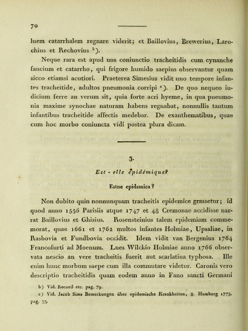 luem catarrhalem regnare viderit; et Baillovius, Brewerius, Laro- chius et Rechovius b). Neque rara est apud nos coniunctio tracheitidis cum cynanche faucium et catarrho, qui frigore humido saepius observantur quam sicco etiamsi acutiori. Praeterea Simesius vidit uno tempore infan- tes tracheitide, adultos pneumonia corripi c). De quo nequeo iu- dicium ferre an verum sit, quia forte acri hyeme, in qua pneumo- nia maxime synochae naturam habens regnabat, nonnullis tantum infantibus tracheitide affectis medebar. De exanthematibus, quae cum hoc morbo coniuncta vidi postea plura dicam. 3- Est - elle epidemique? Estne epidemica? Non dubito quin nonnunquam tracheitis epidemice grassetur; id quod anno 1556 Parisiis atque 1747 et 48 Cremonae accidisse nar- rat Baillovius et Ghisius. Rosensteinius talem epidemiam comme- morat, quae 1661 et 1762 multos infantes Holmiae, Upsaliae, in Rasbovia et Fundbovia occidit. Idem vidit van Bergenius 1764 Francofurti ad Moenum. Lues Wilckio Holmiae anno 1766 obser- vata nescio an vere tracheitis fuerit aut scarlatina typhosa. Ille enim hunc morbum saepe cum illa commutare videtur. Caronis vero descriptio tracheitidis quam eodem anno in Fano sancti Germani b) Vid. Recueil etc. pag. 79. c) Vid. Jacob Sims Bemerkungen uber epidemische Krankheiten, Q. Hamburg 1773. Pag- 33*