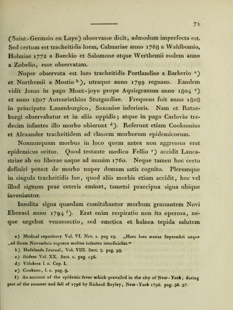 (Saint-Germain en Laye) observasse dicit, admodum imperfecta est. Sed certum est tracheitidis luem, Calmariae anno 1768 a Wahlbomio, Holmiae 1772 a Baeckio et Salomone atque Werthemii eodem anno a Zobelio, esse observatam. Nuper observata est lues tracheitidis Portlandiae a Barkerio a) et Northemii a Mostiob), utraque anno 1799 regnans. Eandem vidit Jonas in pago Mont-joye prope Aquisgranum anno 1804 c) et anno 1807 Autenriethius Stutgardiae. Frequens fuit anno 1808 in principatu Lauenburgico, Saxoniae inferioris. Nam et Ratze- burgi observabatur et in aliis oppidis; atque in pago Carlovio tre- decim infantes illo morbo obierunt Referunt etiam Cooksonius et Alexander tracheitidem ad classem morborum epidemicorum. Nonnunquam morbus in loco quem antea non aggressus erat epidemicus oritur. Quod testante medico Fellio r} accidit Lanca- striae ab eo liberae usque ad annum 1760. Neque tamen hoc certo definiri potest de morbo nuper demum satis cognito. Plerumque in, singula tracheitidis lue, quod aliis morbis etiam accidit, hoc vel illud signum prae ceteris eminet, tametsi praecipua signa ubique inveniantur. Insolita signa quaedam comitabantur morbum grassantem Novi Eboraci anno 1794 f). Erat enim respiratio non ita operosa, ne- que urgebat venaesectio, sed emetica et balnea tepida salutem a) Medica! repository Vol. VI. Nro. 1. pag 23. „Haec lues mense Septembri usque ,,ad finem Novembris regnans multos infantes interficiebat. b) Hufelands Journal, Vol. VIII. Sect. 3. pag. pQ. c) ibidem Vol. XX. Sect. 1. pag. 13(5. d) Volckers 1. c. Cap. I. e) Cookson , 1. c. pag. Q. f) An account of the epidemic fever wbich prevailed in the city of New-York, during part of the sununer and fall of 17 96 by Richard Bayley, New-York 1796. pag. 56. 37.