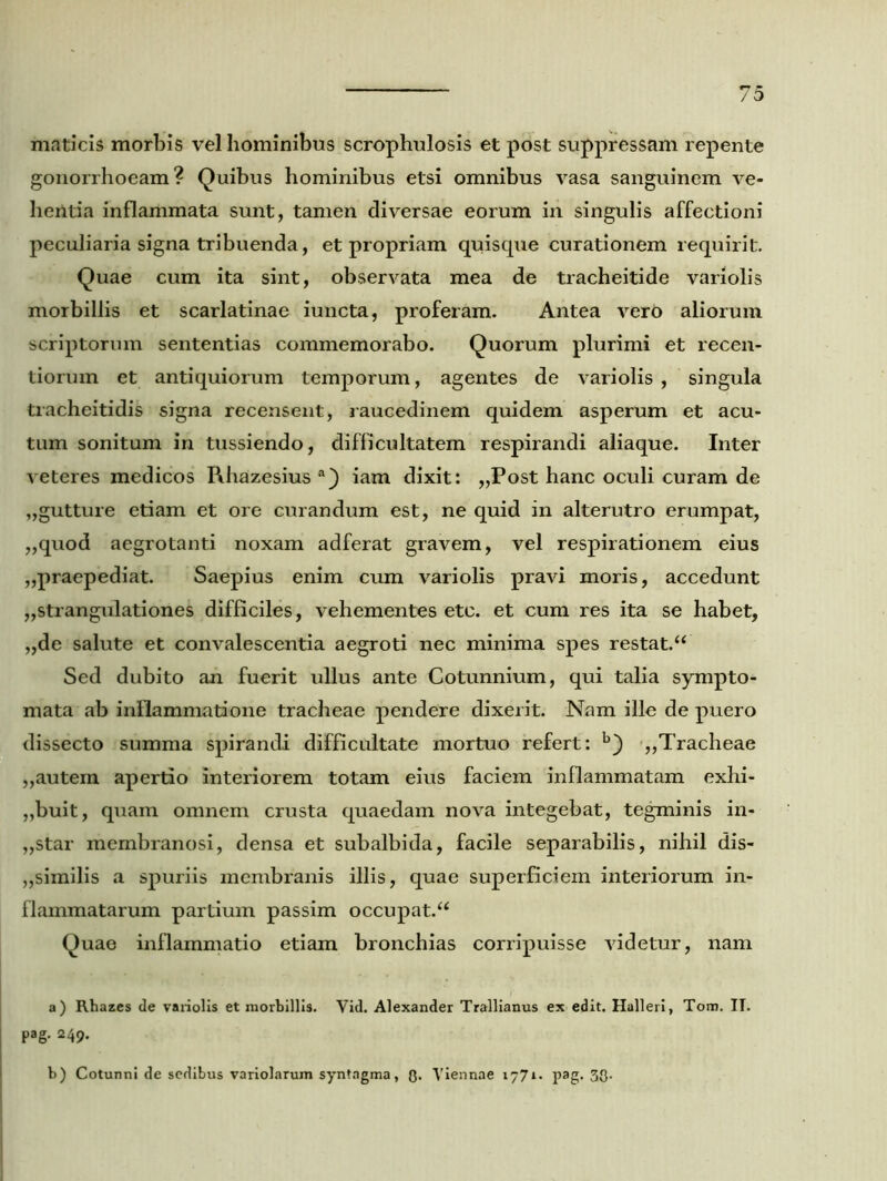 maticis morbis vel hominibus scrophulosis et post suppressam repente gonorrhoeam? Quibus hominibus etsi omnibus vasa sanguinem ve- hentia inflammata sunt, tamen diversae eorum in singulis affectioni peculiaria signa tribuenda, et propriam quisque curationem requirit. Quae cum ita sint, observata mea de tracheitide variolis morbillis et scarlatinae iuncta, proferam. Antea vero aliorum scriptorum sententias commemorabo. Quorum plurimi et recen- tiorum et antiquiorum temporum, agentes de variolis , singula tracheitidis signa recensent, raucedinem quidem asperum et acu- tum sonitum in tussiendo, difficultatem respirandi aliaque. Inter veteres medicos Rhazesius a) iam dixit: „Post hanc oculi curam de „gutture etiam et ore curandum est, ne quid in alterutro erumpat, „quod aegrotanti noxam adferat gravem, vel respirationem eius „praepediat. Saepius enim cum variolis pravi moris, accedunt „strangulationes difficiles, vehementes etc. et cum res ita se habet, „de salute et convalescentia aegroti nec minima spes restat.“ Sed dubito an fuerit ullus ante Cotunnium, qui talia sympto- mata ab inflammatione tracheae pendere dixerit. Nam ille de puero dissecto summa spirandi difficultate mortuo refert: b) ,,Tracheae „autein apertio interiorem totam eius faciem inflammatam exhi- buit, quam omnem crusta quaedam nova integebat, tegminis in- „star membranosi, densa et subalbida, facile separabilis, nihil dis- similis a spuriis membranis illis, quae superficiem interiorum in- flammatarum partium passim occupat.^ Quae inflammatio etiam bronchias corripuisse videtur, nam a) Rhazes de variolis et morbillis. Vid. Alexander Trallianus ex edit. Halleri, Tom. IT. pag. 249. b) Cotunni de sedibus variolarum syntngma, Q. Viennae 1771. pag. 33-