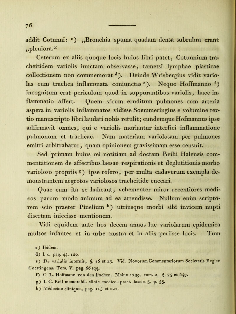 addit Cotunni: c) „Bronchia spuma quadam densa subrubra erant ,,pleniora. “ Ceterum ex aliis quoque locis huius libri patet, Cotunnium tra- cheitidem variolis iunctam observasse, tametsi lymphae plasticae collectionem non commemorat d). Deinde Wrisbergius vidit vario- las cum trachea inflammata coniunctas e). Neque Hoffmanno f) incognitum erat periculum quod in suppurantibus variolis, haec in- flammatio affert. Quem virum eruditum pulmones cum arteria aspera in variolis inflammatos vidisse Soemmeringius e volumine ter- tio manuscripto libri laudati nobis retulit; eundemque Hofmannus ipse adfirmavit omnes, qui e variolis moriantur interfici inflammatione pulmonum et tracheae. Nam materiam variolosam per pulmones emitti arbitrabatur, quam opinionem gravissimam esse censuit. Sed primam huius rei notitiam ad doctam Reilii Halensis com- mentationem de affectibus laesae respirationis et deglutitionis morbo varioloso propriis ipse refero, per multa cadaverum exempla de- monstrantem aegrotos variolosos tracheitide enecari. Quae cum ita se habeant, vehementer miror recentiores medi- cos parum modo animum ad ea attendisse. Nullum enim scripto- rem scio praeter Pinelium utriusque morbi sibi invicem nupti disertam iniecisse mentionem. Vidi equidem ante hos decem annos lue variolarum epidemica multos infantes et in urbe nostra et in aliis periisse locis. Tum c) Ibidem. d) 1. c. pag. 44. 120. e) De variolis internis, §. 16 et 13. Yid. Novorum Commentariorum Societatis Regiae Goettingens. Tom. V. pag. 66 sqq. f) C. L. Hoffmann von den Pocken, Mainz 1739. tom* 2* §• 75 et ^49* g) I. C. Reil memorabit clinic. medico -pract fascic. 3. p. 55• h) Medecine clinique, pag. 115 et 221.