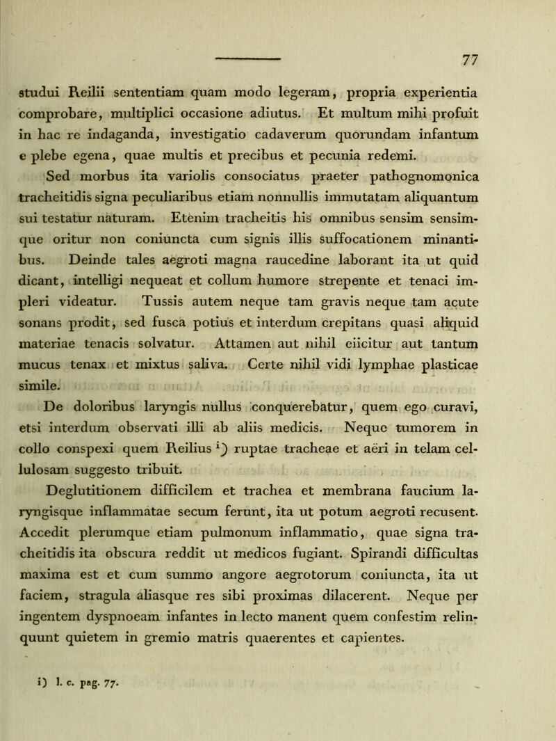 studui Reilii sententiam quam modo legeram, propria experientia comprobare, multiplici occasione adiutus. Et multum mihi profuit in hac re indaganda, investigatio cadaverum quorundam infantum e plebe egena, quae multis et precibus et pecunia redemi. Sed morbus ita variolis consociatus praeter pathognomonica tracheitidis signa peculiaribus etiam nonnullis immutatam aliquantum sui testatur naturam. Etenim tracheitis his omnibus sensim sensim- que oritur non coniuncta cum signis illis suffocationem minanti- bus. Deinde tales aegroti magna raucedine laborant ita ut quid dicant, intelligi nequeat et collum humore strepente et tenaci im- pleri videatur. Tussis autem neque tam gravis neque tam acute sonans prodit, sed fusca potius et interdum crepitans quasi aliquid materiae tenacis solvatur. Attamen aut nihil eiicitur aut tantum mucus tenax et mixtus saliva. Certe nihil vidi lymphae plasticae simile. De doloribus laryngis nullus conquerebatur, quem ego curavi, etsi interdum observati illi ab aliis medicis. Neque tumorem in collo conspexi quem Reilius ruptae tracheae et aeri in telam cel- lulosam suggesto tribuit. Deglutitionem difficilem et trachea et membrana faucium la- ryngisque inflammatae secum ferunt, ita ut potum aegroti recusent. Accedit plerumque etiam pulmonum inflammatio, quae signa tra- cheitidis ita obscura reddit ut medicos fugiant. Spirandi difficultas maxima est et cum summo angore aegrotorum coniuncta, ita ut faciem, stragula aliasque res sibi proximas dilacerent. Neque per ingentem dyspnoeam infantes in lecto manent quem confestim relin- quunt quietem in gremio matris quaerentes et capientes. i) J- c. pag. 77-